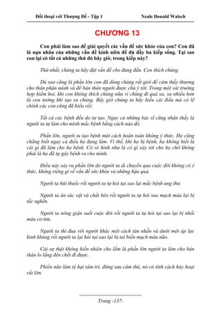 Đối thoại với Thượng Đế - Tập 1 Neale Donald Walsch
---------------------------------------------------------------------------------------------------------------------------
------------------------------------
Trang -137-
CHƯƠNG 13
Con phải làm sao để giải quyết các vấn đề sức khỏe của con? Con đã
là nạn nhân của những vấn đề kinh niên để đủ đầy ba kiếp sống. Tại sao
con lại có tất cả những thứ đó bây giờ, trong kiếp này?
Thứ nhất, chúng ta hãy đặt vấn đề cho đúng đắn. Con thích chúng.
Dù sao cũng là phần lớn con đã dùng chúng rất giỏi để cảm thấy thương
cho thân phận mình và để bản thân người được chú ý tới. Trong một vài trường
hợp hiếm hoi, khi con không thích chúng nữa vì chúng đi quá xa, xa nhiều hơn
là con tưởng khi tạo ra chúng. Bây giờ chúng ta hãy hiểu cái điều mà có lẽ
chính các con cũng đã hiểu rồi:
Tất cả các bệnh đều do tự tạo. Ngay cả những bác sĩ cũng nhận thấy là
người ta tự làm cho mình mắc bệnh bằng cách nào đó.
Phần lớn, người ta tạo bệnh một cách hoàn toàn không ý thức. Họ cũng
chẳng biết ngay cả điều họ đang làm. Vì thế, khi họ bị bệnh, họ không biết là
cái gì đã làm cho họ bệnh. Có vẻ hình như là có gì xảy tới cho họ chớ không
phải là họ đã tự gây bệnh ra cho mình.
Điều này xảy ra phần lớn do người ta di chuyển qua cuộc đời không có ý
thức, không riêng gì về vấn đề sức khỏe và những hậu quả.
Người ta hút thuốc rồi người ta tự hỏi tại sao lại mắc bệnh ung thư.
Người ta ăn súc vật và chất béo rồi người ta tự hỏi sao mạch máu lại bị
tắc nghẽn.
Người ta nóng giận suốt cuộc đời rồi người ta tự hỏi tại sao lại bị nhồi
máu cơ tim.
Người ta thi đua với người khác một cách tàn nhẫn và dưới một áp lực
kinh khủng rồi người ta lại hỏi tại sao lại bị tai biến mạch máu não.
Cái sự thật không hiển nhiên cho lắm là phần lớn người ta làm cho bản
thân lo lắng đến chết đi được.
Phiền não làm tệ hại tâm trí, đứng sau căm thù, nó có tính cách hủy hoại
rất lớn.
 