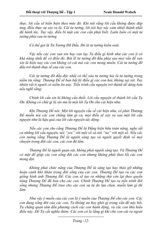Đối thoại với Thượng Đế - Tập 1 Neale Donald Walsch
---------------------------------------------------------------------------------------------------------------------------
------------------------------------
Trang -12-
thực, lời cầu sẽ hiển hiện theo mức đó. Khi nói rằng lời cầu không được đáp
ứng, đìều thực sự xảy ra là: Cái tư tưởng, lời nói hay xúc cảm nhiệt thành nhất
đã hành tác. Tuy vậy, điều bí mật các con cần phải biết: Luôn luôn có một tư
tưởng phía sau tư tưởng
Có thể gọi là Tư Tưởng Đỡ Đầu. Đó là tư tưởng kiểm soát.
Vậy nếu các con van xin hay van lạy Ta điều gì hình như các con ít có
khả năng nhất để có điều đó. Bởi lẽ tư tưởng đỡ đầu phía sau mọi vấn đề van
xin là hiện nay các con không có cái mà các con mong muốn. Cái tư tưởng đỡ
đầu trở thành thực tế của các con.
Cái tư tưởng đỡ đầu độc nhất có thể xóa tư tưởng kia là tư tưởng trong
niềm tin rằng: Thượng Đế sẽ ban bất kỳ điều gì các con hỏi, không sai sót. Tuy
nhiên rất ít người có niềm tin này. Tiến trình cầu nguyện trở thành dễ dàng hơn
nếu nghĩ rằng:
Chính lời cầu xin là không cần thiết. Lời cầu nguyện sẽ thành lời cầu Tạ
Ơn. Không có chút gì là xin mà là một lời Tạ Ơn cho cái hiện như.
Khi Thượng Đế nói: Một lời nguyện cầu về cái hiện như, có phải Thượng
Đế muốn nói các con chẳng làm gì cả, mọi điều sẽ xảy ra sau một lời cầu
nguyện như là hậu quả của lời cầu nguyện tác động.
Nếu các con cho rằng Thượng Đế là Đấng hiện hữu toàn năng, nghe tất
cả những lời cầu nguyện, nói “yes” với một số và nói “no” với một số. Nếu các
con tưởng rằng Thượng Đế là người sáng tạo và người quyết định về mọi
chuyện trong đời các con, các con đã lầm.
Thượng Đế là người quan sát, không phải người sáng tạo. Và Thượng Đế
có mặt để giúp các con sống đời các con nhưng không phải theo lối các con
mong đợi.
Không phải chức năng của Thượng Đế là sáng tạo hay tháo gỡ những
hoàn cảnh khó khăn trong đời sống của các con. Thượng Đế tạo ra các con
giống hình ảnh Thượng Đế. Các con sẽ tạo ra những thứ còn lại theo quyền
năng Thượng Đế đã ban cho các con. Chính Thượng Đế tạo ra tiến trình đời
sống nhưng Thượng Đế trao cho các con sự tự do lựa chọn, muốn làm gì thì
làm.
Như vậy ý muốn của các con là ý muốn của Thượng Đế cho các con. Các
con đang sống đời của các con, Ta không ưa hay ghét gì trong vấn đề này hết.
Ta chẳng quan tâm đến phương cách các con hành động, và các con khó hiểu
điều này. Để Ta cắt nghĩa thêm: Các con có lo lắng gì khi cho con cái ra ngoài
 