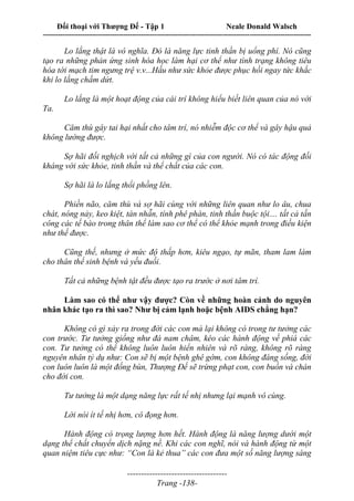 Đối thoại với Thượng Đế - Tập 1 Neale Donald Walsch
---------------------------------------------------------------------------------------------------------------------------
------------------------------------
Trang -138-
Lo lắng thật là vô nghĩa. Đó là năng lực tinh thần bị uổng phí. Nó cũng
tạo ra những phản ứng sinh hóa học làm hại cơ thể như tình trạng không tiêu
hóa tới mạch tim ngưng trệ v.v...Hầu như sức khỏe được phục hồi ngay tức khắc
khi lo lắng chấm dứt.
Lo lắng là một hoạt động của cái trí không hiểu biết liên quan của nó với
Ta.
Căm thù gây tai hại nhất cho tâm trí, nó nhiễm độc cơ thể và gây hậu quả
không lường được.
Sợ hãi đối nghịch với tất cả những gì của con người. Nó có tác động đối
kháng với sức khỏe, tinh thần và thể chất của các con.
Sợ hãi là lo lắng thổi phồng lên.
Phiền não, căm thù và sợ hãi cùng với những liên quan như lo âu, chua
chát, nóng nảy, keo kiệt, tàn nhẫn, tính phê phán, tinh thần buộc tội.... tất cả tấn
công các tế bào trong thân thể làm sao cơ thể có thể khỏe mạnh trong điều kiện
như thế được.
Cũng thế, nhưng ở mức độ thấp hơn, kiêu ngạo, tự mãn, tham lam làm
cho thân thể sinh bệnh và yếu đuối.
Tất cả những bệnh tật đều được tạo ra trước ở nơi tâm trí.
Làm sao có thể như vậy được? Còn về những hoàn cảnh do nguyên
nhân khác tạo ra thì sao? Như bị cảm lạnh hoặc bệnh AIDS chẳng hạn?
Không có gì xảy ra trong đời các con mà lại không có trong tư tưởng các
con trước. Tư tưởng giống như đá nam châm, kéo các hành động về phiá các
con. Tư tưởng có thể không luôn luôn hiển nhiên và rõ ràng, không rõ ràng
nguyên nhân tỷ dụ như: Con sẽ bị một bệnh ghê gớm, con không đáng sống, đời
con luôn luôn là một đống bùn, Thượng Đế sẽ trừng phạt con, con buồn và chán
cho đời con.
Tư tưởng là một dạng năng lực rất tế nhị nhưng lại mạnh vô cùng.
Lời nói ít tế nhị hơn, cô đọng hơn.
Hành động có trọng lượng hơn hết. Hành động là năng lượng dưới một
dạng thể chất chuyển dịch nặng nề. Khi các con nghĩ, nói và hành động từ một
quan niệm tiêu cực như: “Con là kẻ thua” các con đưa một số năng lượng sáng
 