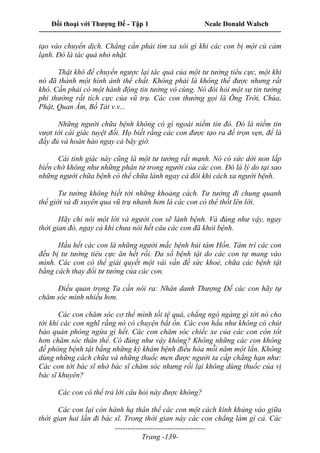 Đối thoại với Thượng Đế - Tập 1 Neale Donald Walsch
---------------------------------------------------------------------------------------------------------------------------
------------------------------------
Trang -139-
tạo vào chuyển dịch. Chẳng cần phải tìm xa xôi gì khi các con bị một cú cảm
lạnh. Đó là tác quả nhỏ nhặt.
Thật khó để chuyển ngược lại tác quả của một tư tưởng tiêu cực, một khi
nó đã thành một hình ảnh thể chất. Không phải là không thể được nhưng rất
khó. Cần phải có một hành động tin tưởng vô cùng. Nó đòi hỏi một sự tin tưởng
phi thường rất tích cực của vũ trụ. Các con thường gọi là Ông Trời, Chúa,
Phật, Quan Âm, Bồ Tát v.v...
Những người chữa bệnh không có gì ngoài niềm tin đó. Đó là niềm tin
vượt tới cái giác tuyệt đối. Họ biết rằng các con được tạo ra để trọn vẹn, để là
đầy đủ và hoàn hảo ngay cả bây giờ.
Cái tỉnh giác này cũng là một tư tưởng rất mạnh. Nó có sức dời non lấp
biển chớ không như những phân tử trong người của các con. Đó là lý do tại sao
những người chữa bệnh có thể chữa lành ngay cả đôi khi cách xa người bệnh.
Tư tưởng không biết tới những khoảng cách. Tư tưởng đi chung quanh
thế giới và đi xuyên qua vũ trụ nhanh hơn là các con có thể thốt lên lời.
Hãy chỉ nói một lời và người con sẽ lành bệnh. Và đúng như vậy, ngay
thời gian đó, ngay cả khi chưa nói hết câu các con đã khỏi bệnh.
Hầu hết các con là những người mắc bệnh hủi tâm Hồn. Tâm trí các con
đều bị tư tưởng tiêu cực ăn hết rồi. Đa số bệnh tật do các con tự mang vào
mình. Các con có thể giải quyết một vài vấn đề sức khoẻ, chữa các bệnh tật
bằng cách thay đổi tư tưởng của các con.
Điều quan trọng Ta cần nói ra: Nhân danh Thượng Đế các con hãy tự
chăm sóc mình nhiều hơn.
Các con chăm sóc cơ thể mình tồi tệ quá, chẳng ngó ngàng gì tới nó cho
tới khi các con nghĩ rằng nó có chuyện bất ổn. Các con hầu như không có chút
bảo quản phòng ngừa gì hết. Các con chăm sóc chiếc xe của các con còn tốt
hơn chăm sóc thân thể. Có đúng như vậy không? Không những các con không
đề phòng bệnh tật bằng những kỳ khám bệnh điều hòa mỗi năm một lần. Không
dùng những cách chữa và những thuốc men được người ta cấp chẳng hạn như:
Các con tới bác sĩ nhờ bác sĩ chăm sóc nhưng rồi lại không dùng thuốc của vị
bác sĩ khuyên?
Các con có thể trả lời câu hỏi này được không?
Các con lại còn hành hạ thân thể các con một cách kinh khủng vào giữa
thời gian hai lần đi bác sĩ. Trong thời gian này các con chẳng làm gì cả. Các
 