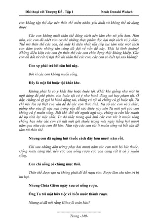 Đối thoại với Thượng Đế - Tập 1 Neale Donald Walsch
---------------------------------------------------------------------------------------------------------------------------
------------------------------------
Trang -140-
con không tập thể dục nên thân thể mềm nhão, yếu đuối và không thể sử dụng
được.
Các con không nuôi thân thể đúng cách nên làm cho nó yếu hơn. Hơn
nữa, các con đã nhét vào cơ thể những thực phẩm độc hại một cách vô ý thức.
Thế mà thân thể các con, bộ máy kỳ diệu nhất vẫn tiếp tục làm việc một cách
can đảm trước những tấn công dữ dội về vấn đề này. Thật là kinh hoàng!
Những điều kiện các con ép thân thể các con chịu đựng thật khủng khiếp. Các
con đã đối xử rất tệ hại đối với thân thể các con, các con có biết tại sao không?
Con sợ phải trả lời câu hỏi này.
Bởi vì các con không muốn sống.
Đây là một lời buộc tội khắt khe.
Không phải là có ý khắt khe hoặc buộc tội. Khắt khe giống như một từ
ngữ dùng để phê phán, còn buộc tội có ý như hành động sai hay phạm tội. Ở
đây, chẳng có gì gọi là hành động sai, chẳng có tội và chẳng có gì buộc tội. Ta
chỉ nêu lên sự thật của vấn đề để các con thức tỉnh. Đa số các con vô ý thức,
giống như vừa đi vừa ngủ trong vấn đề sức khỏe này nên Ta mới nói các con
không có ý muốn sống. Đôi khi, đối với người ngủ say, chúng ta cần lắc mạnh
để họ tỉnh lại một chút. Ta đã thấy trong quá khứ các con rất ít muốn sống
chẳng hạn như các con cứ hút một gói thuốc trong một ngày hằng hai mươi
năm qua như các con đã làm. Như vậy các con rất ít muốn sống và bất cần để
tâm tới thân thể.
Nhưng con đã ngừng hút thuốc cách đây hơn mười năm rồi.
Chỉ sau những đòn trừng phạt hai mươi năm các con mới bỏ hút thuốc.
Uống rượu cũng thế, nếu các con uống rượu các con cũng rất ít có ý muốn
sống.
Con chỉ uống có chừng mực thôi.
Thân thể được tạo ra không phải để đổ rượu vào. Rượu làm cho tâm trí bị
hư hại.
Nhưng Chúa Giêsu ngày xưa có uống rượu.
Ông Ta tới một bữa tiệc và biến nước thành rượu.
Nhưng ai đã nói rằng Giêsu là toàn hảo?
 