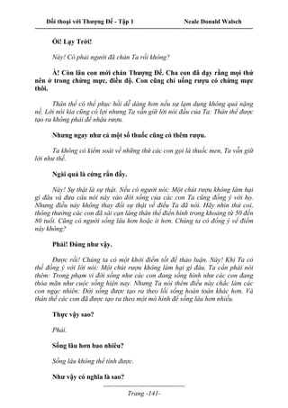 Đối thoại với Thượng Đế - Tập 1 Neale Donald Walsch
---------------------------------------------------------------------------------------------------------------------------
------------------------------------
Trang -141-
Ối! Lạy Trời!
Này! Có phải người đã chán Ta rồi không?
À! Còn lâu con mới chán Thượng Đế. Cha con đã dạy rằng mọi thứ
nên ở trong chừng mực, điều độ. Con cũng chỉ uống rượu có chừng mực
thôi.
Thân thể có thể phục hồi dễ dàng hơn nếu sự lạm dụng không quá nặng
nề. Lời nói kia cũng có lợi nhưng Ta vẫn giữ lời nói đầu của Ta: Thân thể được
tạo ra không phải để nhậu rượu.
Nhưng ngay như cả một số thuốc cũng có thêm rượu.
Ta không có kiểm soát về những thứ các con gọi là thuốc men, Ta vẫn giữ
lời như thế.
Ngài quả là cứng rắn đấy.
Này! Sự thật là sự thật. Nếu có người nói: Một chút rượu không làm hại
gì đâu và đưa câu nói này vào đời sống của các con Ta cũng đồng ý với họ.
Nhưng điều này không thay đổi sự thật về điều Ta đã nói. Hãy nhìn thử coi,
thông thường các con đã sài cạn láng thân thể điển hình trong khoảng từ 50 đến
80 tuổi. Cũng có người sống lâu hơn hoặc ít hơn. Chúng ta có đồng ý vể điểm
này không?
Phải! Đúng như vậy.
Được rồi! Chúng ta có một khởi điểm tốt để thảo luận. Này! Khi Ta có
thể đồng ý với lời nói: Một chút rượu không làm hại gì đâu. Ta cần phải nói
thêm: Trong phạm vi đời sống như các con đang sống hình như các con đang
thỏa mãn như cuộc sống hiện nay. Nhưng Ta nói thêm điều này chắc làm các
con ngạc nhiên: Đời sống được tạo ra theo lối sống hoàn toàn khác hơn. Và
thân thể các con đã được tạo ra theo một mô hình để sống lâu hơn nhiều.
Thực vậy sao?
Phải.
Sống lâu hơn bao nhiêu?
Sống lâu không thể tính được.
Như vậy có nghĩa là sao?
 