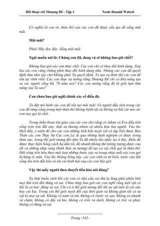 Đối thoại với Thượng Đế - Tập 1 Neale Donald Walsch
---------------------------------------------------------------------------------------------------------------------------
------------------------------------
Trang -142-
Có nghĩa là con ơi, thân thể của các con đã được cấu tạo để sống mãi
mãi.
Mãi mãi?
Phải! Hãy đọc đây: Sống mãi mãi.
Ngài muốn nói là: Chúng con đã, đang và sẽ không bao giờ chết?
Không bao giờ các con thực chết. Các con chỉ có thay đổi hình dạng. Xưa
kia các con cũng chẳng phải thay đổi hình dạng nữa. Nhưng các con đã quyết
định làm như vậy chớ không phải Ta quyết định. Ta tạo ra thân thể các con để
tồn tại vĩnh viễn. Các con thực sự tưởng rằng Thượng Đế chỉ có khả năng tạo
ra các người sống 60, 70 năm sao? Các con tưởng rằng đó là giới hạn khả
năng của Ta sao?
Con chưa bao giờ nghĩ chính xác vể điều đó.
Ta đặt mô hình các con để tồn tại mãi mãi! Và người đầu tiên trong các
con đã từng sống trong một thân thể không bệnh tật và không sợ hãi cái mà các
con nay gọi là chết.
Trong thần thoại tôn giáo của các con cho rằng có Adam và Eva đầu tiên
sống trên trái đất này, thật sự đương nhiên có nhiều hơn hai người. Vào lúc
khởi đầu, ý niệm để cho các con những linh hồn tuyệt vời có dịp biết được Bản
Thân các con Thực Sự Các con Là Ai qua những kinh nghiệm có được trong
thân xác, trong thế giới tương đối như Ta đã nhiều lần nhắc lại ở đây. Điều đó
được thực hiện bằng cách hạ dần tốc độ nhanh không thể tưởng tượng được của
tất cả những nhịp rung (hình thức tư tưởng) để tạo ra vật chất gọi là thân thể.
Đời sống tiến hóa theo một loạt những bước xảy ra trong nháy mắt các con gọi
là hàng tỷ năm. Vào lúc thiêng liêng này, các con sinh ra từ biển, nước của đời
sống lên trên đất liền và tới cái hình hài của các con bây giờ.
Vậy thì mấy người theo thuyết tiến hóa nói đúng?
Ta thật buồn cười khi các con có nhu cầu vui thú lạ lùng phải phân biệt
mọi thứ trên đời đúng và sai. Chưa từng bao giờ các con nghĩ rằng một vật có
thể là cả hai: đúng và sai. Chỉ có ở thế giới tương đối thì sự vật mới là cái này
hay cái kia. Trong cái thế giới tuyệt đối của thời gian và không gian tất cả sự
vật là mọi sự vật. Không có nam và nữ, không có trước và sau, không có nhanh
và chậm, không có đây và kia, không có trên và dưới, không có trái và phải,
không có đúng và sai.
 