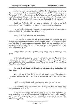 Đối thoại với Thượng Đế - Tập 1 Neale Donald Walsch
---------------------------------------------------------------------------------------------------------------------------
------------------------------------
Trang -143-
Những phi hành gia bay lên vũ trụ đã hiểu được điều đó. Họ tưởng rằng
khi họ phi lên trên để đi ra ngoài bầu khí quyển của trái đất, có thực là họ nhìn
lên không? Có lẽ họ nhìn xuống quả đất? Nhưng như thế thì mặt trời ở đâu? Ở
trên? Không! Phía kia, bên trái. Vậy bây giờ, đột nhiên một vật không ở trên
cũng không ở dưới nó nằm ở bên cạnh.... và mọi định nghĩa do vậy biến mất.
Ở giới của Ta là vậy, giới của chúng ta, giới thực của chúng ta mọi định
nghĩa đều biến mất. Thât khó nói về giới đó với những ngôn ngữ hạn hẹp.
Tôn giáo giống như một cố gắng của các con nói về điều bất khả ngôn bí
mật này nhưng cắt nghĩa vấn đề này không rõ ràng.
Không, con ơi, các nhà tiến hoá không đúng.
Ta đã tạo sẵn ra tất cả mọi thứ trong một chớp mắt vào một thời gian
thiêng liêng đúng như các nhà theo thuyết sáng tạo đã nói. Và chuyện đã xảy ra
cách đây hàng tỷ năm đúng như các nhà theo thuyết tiến hóa đã nêu lên. Cả hai
học thuyết trên đều đúng như các nhà phi hành gia đã phát giác ra: Tất cả tùy
theo cách ta nhìn sự vật.
Nhưng vấn đề chính là: Một phút thiêng liêng, hàng tỷ năm có gì khác
biệt?
Có thể nào các con đồng ý rằng về một vài chuyện của đời sống, cái bí
mật quá lớn để cho các con có thể giải quyết được? Tại sao không giữ cái bí
mật này là thiêng liêng, bất khả xâm phạm? Và tại sao không để cho cái thiêng
liêng luôn luôn như thế?
Giả như tất cả chúng con đều có nhu cầu muốn biết, không bao giờ
thỏa mãn.
Nhưng các con đã biết rồi! Ta vừa mới nói với các con đó! Tuy nhiên các
con không muốn biết Chân Lý, các con chỉ muốn biết Chân Lý như các con hiểu
nó.
Đây là cái hàng rào lớn nhất ngăn chặn sự Giác Ngộ của các con.
Các con tưởng rằng các con đã biết Chân Lý rồi! Các con tưởng rằng
các con đã hiểu rõ nó ra sao?
Vì vậy các con đồng ý với tất cả những gì các con nhìn, nghe hay đọc
thấy nằm trong sự hiểu biết của các con. Đồng thời các con loại ra những gì
không nằm trong hệ thống đó. Như thế, các con gọi là học hỏi, mở tầm mắt ra
trước những giáo lý.
 