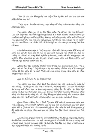 Đối thoại với Thượng Đế - Tập 1 Neale Donald Walsch
---------------------------------------------------------------------------------------------------------------------------
------------------------------------
Trang -144-
Than ôi, các con không thể tìm thấy Chân Lý khi mắt của các con còn
nhắm lại về mọi thứ.
Vì vậy ngay cả cuốn sách này, một số người cũng coi như nhạo báng, sản
phẩm của quỷ.
Tuy nhiên, những ai có tai hãy lắng nghe. Ta nói với các con điều này:
Các con được tạo ra để không bao giờ chết. Cái hình hài thể chất đã được tạo
ra thành một dụng cụ tiện nghi huy hoàng, một dụng cụ kỳ diệu, một tiện nghi
vinh quang để cho các con kinh nghiệm cái thực tế mà các con tạo ra với cái trí
tuệ các con để các con có thể biết cái Bản Ngã mà các con tạo ra trong linh hồn
các con.
Linh hồn quan niệm, trí tuệ sáng tạo, thân thể kinh nghiệm. Cái vòng đã
khép kín. Từ đó, linh hồn tự biết nó qua kinh nghiệm của chính nó. Nếu nó
không ưa cái mà nó đang kinh nghiệm (cảm xúc), hoặc nó ước mong một kinh
nghiệm khác vì một lý do nào đó. Nó chỉ việc quan niệm một kinh nghiệm mới
về Bản Ngã để thay đổi trí của nó.
Không bao lâu thân thể tự thấy mình trong một kinh nghiệm mới. “Ta là
phục sinh và Đời Sống”. Đây là một ví dụ huy hoàng về điều này. Các con nghĩ
Giêsu đã làm điều đó ra sao? Hoặc các con tưởng tượng rằng điều đó chưa
từng bao giờ xảy ra?
Hãy tin điều này: Nó đã từng xảy ra!
Tuy nhiên, cần phải nhớ: Linh hồn không bao giờ vượt quyền thân thể
hay trí tuệ. Ta đã tạo ra các con là sinh vật, ba trong một. Các con là ba thực
thể trong một được tạo ra theo hình tượng giống Ta. Ba diện của Bản Ngã
không có diện nào hơn diện nào. Mỗi diện có một chức năng và không có chức
năng nào hơn chức năng nào và cũng không có chức năng nào đi trước chức
năng nào. Tất cả đều liên đới với nhau theo một lối hoàn toàn bình đẳng.
Quan Niệm – Sáng Tạo – Kinh Nghiệm. Cái mà các con quan niệm, các
con sáng tạo, các con kinh nghiệm. Cái mà các con kinh nghiệm, các con quan
niệm. Đó là lý do tại sao các con có thể gây ra cho thân thể một kinh nghiệm gì
đó (giả như sự phong phú), các con sẽ chẳng bao lâu có cái cảm xúc nơi linh
hồn.
Linh hồn sẽ tự quan niệm nó theo một lối khác (ở đây là sự phong phú) và
do đó đưa cho trí của các con một tư tưởng mới về cái đó. Từ cái tư tưởng mới
sẽ phát xuất ra kinh nghiệm khác và thân thể bắt đầu một thực tế mới như là
một trạng thái hiện hữu thường xuyên.
 