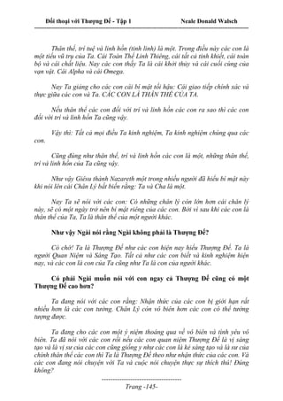 Đối thoại với Thượng Đế - Tập 1 Neale Donald Walsch
---------------------------------------------------------------------------------------------------------------------------
------------------------------------
Trang -145-
Thân thể, trí tuệ và linh hồn (tinh linh) là một. Trong điều này các con là
một tiểu vũ trụ của Ta. Cái Toàn Thể Linh Thiêng, cái tất cả tinh khiết, cái toàn
bộ và cái chất liệu. Nay các con thấy Ta là cái khởi thủy và cái cuối cùng của
vạn vật. Cái Alpha và cái Omega.
Nay Ta giảng cho các con cái bí mật tối hậu: Cái giao tiếp chính xác và
thực giữa các con và Ta. CÁC CON LÀ THÂN THỂ CỦA TA.
Nếu thân thể các con đối với trí và linh hồn các con ra sao thì các con
đối với trí và linh hồn Ta cũng vậy.
Vậy thì: Tất cả mọi điều Ta kinh nghiệm, Ta kinh nghiệm chúng qua các
con.
Cũng đúng như thân thể, trí và linh hồn các con là một, những thân thể,
trí và linh hồn của Ta cũng vậy.
Như vậy Giêsu thành Nazareth một trong nhiều người đã hiểu bí mật này
khi nói lên cái Chân Lý bất biến rằng: Ta và Cha là một.
Nay Ta sẽ nói với các con: Có những chân lý còn lớn hơn cái chân lý
này, sẽ có một ngày trở nên bí mật riêng của các con. Bởi vì sau khi các con là
thân thể của Ta, Ta là thân thể của một người khác.
Như vậy Ngài nói rằng Ngài không phải là Thượng Đế?
Có chớ! Ta là Thượng Đế như các con hiện nay hiểu Thượng Đế. Ta là
người Quan Niệm và Sáng Tạo. Tất cả như các con biết và kinh nghiệm hiện
nay, và các con là con của Ta cũng như Ta là con của người khác.
Có phải Ngài muốn nói với con ngay cả Thượng Đế cũng có một
Thượng Đế cao hơn?
Ta đang nói với các con rằng: Nhận thức của các con bị giới hạn rất
nhiều hơn là các con tưởng. Chân Lý còn vô biên hơn các con có thể tưởng
tượng được.
Ta đang cho các con một ý niệm thoáng qua về vô biên và tình yêu vô
biên. Ta đã nói với các con rồi nếu các con quan niệm Thượng Đế là vị sáng
tạo và là vị sư của các con cũng giống y như các con là kẻ sáng tạo và là sư của
chính thân thể các con thì Ta là Thượng Đế theo như nhận thức của các con. Và
các con đang nói chuyện với Ta và cuộc nói chuyện thực sự thích thú! Đúng
không?
 