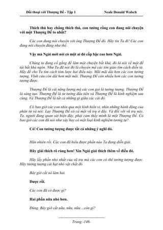 Đối thoại với Thượng Đế - Tập 1 Neale Donald Walsch
---------------------------------------------------------------------------------------------------------------------------
------------------------------------
Trang -146-
Thích thú hay chẳng thích thú, con tưởng rằng con đang nói chuyện
với một Thượng Đế to nhất?
Các con đang nói chuyện với ông Thượng Đế đó. Hãy tin Ta đi! Các con
đang nói chuyện đúng như thế.
Vậy mà Ngài mới nói có một ai đó cấp bậc cao hơn Ngài.
Chúng ta đang cố gắng để làm một chuyện bất khả, đó là nói về một đề
tài bất khả ngôn. Như Ta đã nói đó là chuyện mà các tôn giáo tìm cách diễn tả.
Hãy để cho Ta tìm cách tóm lược hai điều này. Mãi mãi dài hơn các con tưởng
tượng. Vĩnh cửu còn dài hơn mãi mãi. Thượng Đế còn nhiều hơn các con tưởng
tượng được.
Thượng Đế là cái năng lượng mà các con gọi là tưởng tượng. Thượng Đế
là sáng tạo. Thượng Đế là tư tưởng đầu tiên và Thượng Đế là kinh nghiệm sau
cùng. Và Thượng Đế là tất cả những gì giữa các cái đó.
Có bao giờ các con nhìn qua một kính hiển vi, nhìn những hành động của
phân tử và nói: Lạy Thượng Đế có cả một vũ trụ ở đây. Và đối với vũ trụ này,
Ta, người đang quan sát hiện đây, phải cảm thấy mình là một Thượng Đế. Có
bao giờ các con đã nói như vậy hay có một loại kinh nghiệm tương tự?
Có! Con tưởng tượng được tất cả những ý nghĩ đó.
Hẳn nhiên rồi. Các con đã hiểu được phần nào Ta đang diễn giải.
Hãy giải thích rõ ràng hơn! Xin Ngài giải thích thêm về điều đó.
Hãy lấy phần nhỏ nhất của vũ trụ mà các con có thê tưởng tượng được.
Hãy tưởng tượng cái hạt nhỏ vật chất đó.
Bây giờ cắt nó làm hai.
Được rồi.
Các con đã có được gì?
Hai phần nữa nhỏ hơn.
Đúng. Bây giờ cắt nữa, nữa, nữa....còn gì?
 