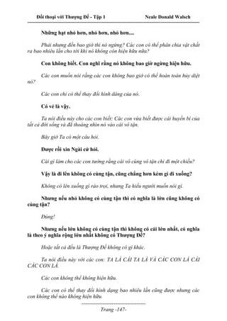 Đối thoại với Thượng Đế - Tập 1 Neale Donald Walsch
---------------------------------------------------------------------------------------------------------------------------
------------------------------------
Trang -147-
Những hạt nhỏ hơn, nhỏ hơn, nhỏ hơn....
Phải nhưng đến bao giờ thì nó ngừng? Các con có thể phân chia vật chất
ra bao nhiêu lần cho tới khi nó không còn hiện hữu nữa?
Con không biết. Con nghĩ rằng nó không bao giờ ngừng hiện hữu.
Các con muốn nói rằng các con không bao giờ có thể hoàn toàn hủy diệt
nó?
Các con chỉ có thể thay đổi hình dáng của nó.
Có vẻ là vậy.
Ta nói điều này cho các con biết: Các con vừa biết được cái huyền bí của
tất cả đời sống và đã thoáng nhìn nó vào cái vô tận.
Bây giờ Ta có một câu hỏi.
Được rồi xin Ngài cứ hỏi.
Cái gì làm cho các con tưởng rằng cái vô cùng vô tận chỉ đi một chiều?
Vậy là đi lên không có cùng tận, cũng chẳng hơn kém gì đi xuống?
Không có lên xuống gì ráo trọi, nhưng Ta hiểu người muốn nói gì.
Nhưng nếu nhỏ không có cùng tận thì có nghĩa là lớn cũng không có
cùng tận?
Đúng!
Nhưng nếu lớn không có cùng tận thì không có cái lớn nhất, có nghĩa
là theo ý nghĩa rộng lớn nhất không có Thượng Đế?
Hoặc tất cả đều là Thượng Đế không có gì khác.
Ta nói điều này với các con: TA LÀ CÁI TA LÀ VÀ CÁC CON LÀ CÁI
CÁC CON LÀ.
Các con không thể không hiện hữu.
Các con có thể thay đổi hình dạng bao nhiêu lần cũng được nhưng các
con không thể nào không hiện hữu.
 