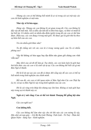 Đối thoại với Thượng Đế - Tập 1 Neale Donald Walsch
---------------------------------------------------------------------------------------------------------------------------
------------------------------------
Trang -148-
Nhưng các con có thể không biết mình là ai và trong cái sai trật này các
con chỉ kinh nghiệm có một nửa.
Như vậy sẽ là hỏa ngục.
Đúng vậy. Nhưng các con không bị xử giam trong đó. Các con không bị
đẩy vào đó mãi mãi. Tất cả đều cần làm để ra khỏi hỏa ngục, ra khỏi vô minh là
lại biết lại. Có nhiều cách và nhiều địa điểm (giới) trong đó các con có thể làm
được. Hiện nay, các con đang ở trong một giới. Nó được gọi là giới thứ ba theo
sự hiểu biết của các con.
Và còn nhiều giới khác nữa?
Ta đã chẳng nói với các con là ở trong vương quốc của Ta có nhiều
phòng sao?
Vậy thì không có hỏa ngục hay địa điểm nào giam giữ chúng con vĩnh
viễn sao?
Mục đích của cái đó để làm gì. Tuy nhiên, các con luôn luôn bị giới hạn
bởi kiến thức của các con vì là sinh vật tự tại. Các con không thể biết cái gì mà
Bản Ngã sẽ thành.
Đó là lý do tại sao các con đã có được đời sống này để các con có thể tự
biết mình trong kinh nghiệm của chính mình.
Rồi sau đó, các con có thể quan niệm về Bản Ngã như Các con Thật Sự
Là Ai, và tạo ra Bản Ngã là vậy trong kinh nghiệm của các con.
Đó là cái vòng tròn khép kín nhưng nay lớn hơn. Không có một giới hạn
này trong sự trở thành này cả.
Ngài có ý nói rằng: Con có thể trở thành Thượng Đế giống hệt như
Ngài.
Các con nghĩ sao?
Con không biết.
Các con không thể làm như vậy cho tới khi nào các con tưởng là vậy.
Hãy nhớ cái tam giác – Cái Bộ Ba Linh Thiêng: Tinh Linh - Trí Tuệ - Thân thể.
Quan Niệm – Sáng Tạo – Kinh nghiệm.
 