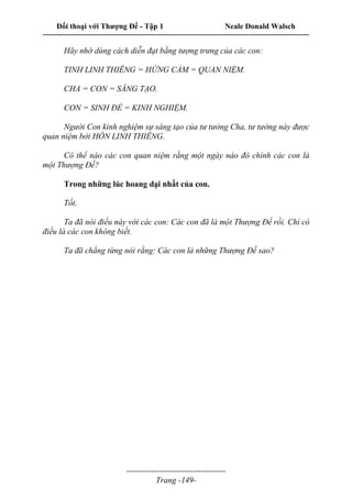 Đối thoại với Thượng Đế - Tập 1 Neale Donald Walsch
---------------------------------------------------------------------------------------------------------------------------
------------------------------------
Trang -149-
Hãy nhớ dùng cách diễn đạt bằng tượng trưng của các con:
TINH LINH THIÊNG = HỨNG CẢM = QUAN NIỆM.
CHA = CON = SÁNG TẠO.
CON = SINH ĐẺ = KINH NGHIỆM.
Người Con kinh nghiệm sự sáng tạo của tư tưởng Cha, tư tưởng này được
quan niệm bởi HỒN LINH THIÊNG.
Có thể nào các con quan niệm rằng một ngày nào đó chính các con là
một Thượng Đế?
Trong những lúc hoang dại nhất của con.
Tốt.
Ta đã nói điều này với các con: Các con đã là một Thượng Đế rồi. Chỉ có
điều là các con không biết.
Ta đã chẳng từng nói rằng: Các con là những Thượng Đế sao?
 