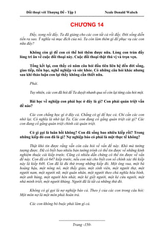 Đối thoại với Thượng Đế - Tập 1 Neale Donald Walsch
---------------------------------------------------------------------------------------------------------------------------
------------------------------------
Trang -150-
CHƯƠNG 14
Đấy, xong rồi đấy. Ta đã giảng cho các con tất cả rồi đấy. Đời sống diễn
tiến ra sao. Ý nghĩa và mục đích của nó. Ta còn làm thêm gì để phục vụ các con
nữa đây?
Không còn gì để con có thể hỏi thêm được nữa. Lòng con tràn đầy
lòng tri ân về cuộc đối thoại này. Cuộc đối thoại thật thú vị và trọn vẹn.
Tổng kết lại, con thấy có năm câu hỏi đầu tiên liên hệ đến đời sống,
giao tiếp, tiền bạc, nghề nghiệp và sức khỏe. Có những câu hỏi khác nhưng
sau khi thảo luận con lại thấy không cần thiết nữa.
Phải.
Tuy nhiên, các con đã hỏi để Ta duyệt nhanh qua số còn lại từng câu hỏi một.
Bài học về nghiệp con phải học ở đây là gì? Con phải quán triệt vấn
đề nào?
Các con chẳng học gì ở đây cả. Chẳng có gì để học cả. Chỉ cần các con
nhớ lại. Có nghĩa là nhớ lại Ta. Các con đang cố gắng quán triệt cái gì? Các
con đang cố gắng quán triệt chính cái quán triệt.
Có gì gọi là luân hồi không? Con đã sống bao nhiêu kiếp rồi? Trong
những kiếp đó con đã là gì? Nợ nghiệp báo có phải là một thực tế không?
Thật khó tin được rằng vẫn còn câu hỏi về vấn đề này. Khó mà tưởng
tượng được. Đã có biết bao nhiêu bản tường trình có thể tin được về những kinh
nghiệm thuộc cái kiếp trước. Cũng có nhiều dẫn chứng có thể tin được về vấn
đề này. Con đã có 647 kiếp trước, nếu con nài cho biết con số chính xác thì kiếp
này là kiếp 648. Con đã là đủ thứ trong những kiếp đó. Một ông vua, một bà
hoàng hậu, một nông nô, một thầy giáo, một sinh viên, một người thợ, một
người nam, một người nữ, một quân nhân, một người theo chủ nghĩa hòa bình,
một anh hùng, một người hèn nhát, một kẻ giết người, một kẻ cứu người, một
nhà minh triết, một người khùng. Người đã là tất cả những thứ đó.
Không có gì gọi là nợ nghiệp báo cả. Theo ý của các con trong câu hỏi:
Một món nợ là một món phải hoàn trả.
Các con không bó buộc phải làm gì cả.
 