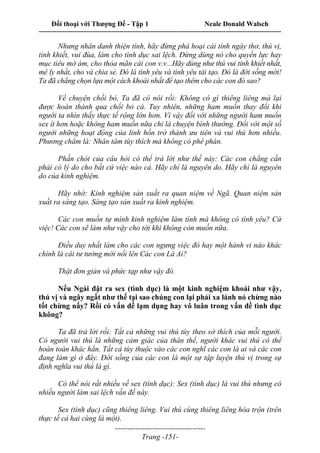 Đối thoại với Thượng Đế - Tập 1 Neale Donald Walsch
---------------------------------------------------------------------------------------------------------------------------
------------------------------------
Trang -151-
Nhưng nhân danh thiện tính, hãy đừng phá hoại cái tính ngây thơ, thú vị,
tinh khiết, vui đùa, làm cho tình dục sai lệch. Đừng dùng nó cho quyền lực hay
mục tiêu mờ ám, cho thỏa mãn cái con v.v...Hãy dùng như thú vui tinh khiết nhất,
mê ly nhất, cho và chia sẻ. Đó là tình yêu và tình yêu tái tạo. Đó là đời sống mới!
Ta đã chẳng chọn lựa một cách khoái nhất để tạo thêm cho các con đó sao?
Về chuyện chối bỏ, Ta đã có nói rồi: Không có gì thiêng liêng mà lại
được hoàn thành qua chối bỏ cả. Tuy nhiên, những ham muốn thay đổi khi
người ta nhìn thấy thực tế rộng lớn hơn. Vì vậy đối với những người ham muốn
sex ít hơn hoặc không ham muốn nữa chỉ là chuyện bình thường. Đối với một số
người những hoạt động của linh hồn trở thành ưu tiên và vui thú hơn nhiều.
Phương châm là: Nhân tâm tùy thích mà không có phê phán.
Phần chót của câu hỏi có thể trả lời như thế này: Các con chẳng cần
phải có lý do cho bất cứ việc nào cả. Hãy chỉ là nguyên do. Hãy chỉ là nguyên
do của kinh nghiệm.
Hãy nhớ: Kinh nghiệm sản xuất ra quan niệm về Ngã. Quan niệm sản
xuất ra sáng tạo. Sáng tạo sản xuất ra kinh nghiệm.
Các con muốn tự mình kinh nghiệm làm tình mà không có tình yêu? Cứ
việc! Các con sẽ làm như vậy cho tới khi không còn muốn nữa.
Điều duy nhất làm cho các con ngưng việc đó hay một hành vi nào khác
chính là cái tư tưởng mới nổi lên Các con Là Ai?
Thật đơn giản và phức tạp như vậy đó.
Nếu Ngài đặt ra sex (tình dục) là một kinh nghiệm khoái như vậy,
thú vị và ngây ngất như thế tại sao chúng con lại phải xa lánh nó chừng nào
tốt chừng nấy? Rồi có vấn đề lạm dụng hay vô luân trong vấn đề tình dục
không?
Ta đã trả lời rồi: Tất cả những vui thú tùy theo sở thích của mỗi người.
Có người vui thú là những cảm giác của thân thể, người khác vui thú có thể
hoàn toàn khác hẳn. Tất cả tùy thuộc vào các con nghĩ các con là ai và các con
đang làm gì ở đây. Đời sống của các con là một sự tập luyện thú vị trong sự
định nghĩa vui thú là gì.
Có thể nói rất nhiều về sex (tình dục): Sex (tình dục) là vui thú nhưng có
nhiều người làm sai lệch vấn đề này.
Sex (tình dục) cũng thiêng liêng. Vui thú cùng thiêng liêng hòa trộn (trên
thực tế cả hai cùng là một).
 