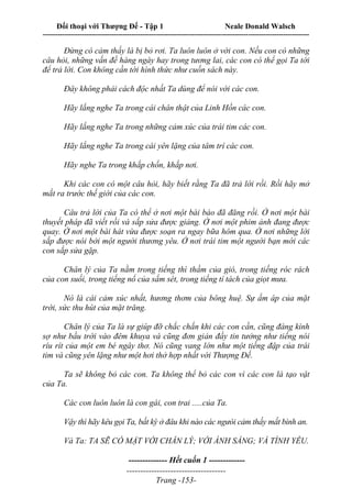Đối thoại với Thượng Đế - Tập 1 Neale Donald Walsch
---------------------------------------------------------------------------------------------------------------------------
------------------------------------
Trang -153-
Đừng có cảm thấy là bị bỏ rơi. Ta luôn luôn ở với con. Nếu con có những
câu hỏi, những vấn đề hàng ngày hay trong tương lai, các con có thể gọi Ta tới
để trả lời. Con không cần tới hình thức như cuốn sách này.
Đây không phải cách độc nhất Ta dùng để nói với các con.
Hãy lắng nghe Ta trong cái chân thật của Linh Hồn các con.
Hãy lắng nghe Ta trong những cảm xúc của trái tim các con.
Hãy lắng nghe Ta trong cái yên lặng của tâm trí các con.
Hãy nghe Ta trong khắp chốn, khắp nơi.
Khi các con có một câu hỏi, hãy biết rằng Ta đã trả lời rồi. Rồi hãy mở
mắt ra trước thế giới của các con.
Câu trả lời của Ta có thể ở nơi một bài báo đã đăng rồi. Ở nơi một bài
thuyết pháp đã viết rồi và sắp sửa được giảng. Ở nơi một phim ảnh đang được
quay. Ở nơi một bài hát vừa được soạn ra ngay bữa hôm qua. Ở nơi những lời
sắp được nói bởi một người thương yêu. Ở nơi trái tim một người bạn mới các
con sắp sửa gặp.
Chân lý của Ta nằm trong tiếng thì thầm của gió, trong tiếng róc rách
của con suối, trong tiếng nổ của sấm sét, trong tiếng tí tách của giọt mưa.
Nó là cái cảm xúc nhất, hương thơm của bông huệ. Sự ấm áp của mặt
trời, sức thu hút của mặt trăng.
Chân lý của Ta là sự giúp đỡ chắc chắn khi các con cần, cũng đáng kính
sợ như bầu trời vào đêm khuya và cũng đơn giản đầy tin tưởng như tiếng nói
ríu rít của một em bé ngây thơ. Nó cũng vang lớn như một tiếng đập của trái
tim và cũng yên lặng như một hơi thở hợp nhất với Thượng Đế.
Ta sẽ không bỏ các con. Ta không thể bỏ các con vì các con là tạo vật
của Ta.
Các con luôn luôn là con gái, con trai .....của Ta.
Vậy thì hãy kêu gọi Ta, bất kỳ ở đâu khi nào các ngưòi cảm thấy mất bình an.
Và Ta: TA SẼ CÓ MẶT VỚI CHÂN LÝ; VỚI ÁNH SÁNG; VÀ TÌNH YÊU.
-------------- Hết cuốn 1 -------------
 