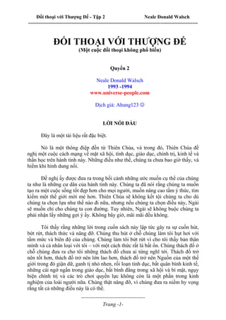 Đối thoại với Thượng Đế - Tập 2 Neale Donald Walsch
--------------------------------------------------------------------------------------------------------------------------
------------------------------------
Trang -1-
ĐỐI THOẠI VỚI THƯỢNG ĐẾ
(Một cuộc đối thoại không phổ biến)
Quyển 2
Neale Donald Walsch
1993 -1994
www.universe-people.com
Dịch giả: Ahung123 
LỜI NÓI ĐẦU
Đây là một tài liệu rất đặc biệt.
Nó là một thông điệp đến từ Thiên Chúa, và trong đó, Thiên Chúa đề
nghị một cuộc cách mạng về mặt xã hội, tính dục, giáo dục, chính trị, kinh tế và
thần học trên hành tinh này. Những điều như thế, chúng ta chưa bao giờ thấy, và
hiếm khi hình dung nổi.
Đề nghị ấy được đưa ra trong bối cảnh những ước muốn cụ thể của chúng
ta như là những cư dân của hành tinh này. Chúng ta đã nói rằng chúng ta muốn
tạo ra một cuộc sống tốt đẹp hơn cho mọi người, muốn nâng cao tầm ý thức, tìm
kiếm một thế giới mới mẻ hơn. Thiên Chúa sẽ không kết tội chúng ta cho dù
chúng ta chọn lựa như thế nào đi nữa, nhưng nếu chúng ta chọn điều này, Ngài
sẽ muốn chỉ cho chúng ta con đường. Tuy nhiên, Ngài sẽ không buộc chúng ta
phải nhận lấy những gợi ý ấy. Không bây giờ, mãi mãi đều không.
Tôi thấy rằng những lời trong cuốn sách này lập tức gây ra sự cuốn hút,
bứt rứt, thách thức và nâng đỡ. Chúng thu hút ở chỗ chúng làm tôi hụt hơi với
tầm mức và biên độ của chúng. Chúng làm tôi bứt rứt vì cho tôi thấy bản thân
mình và cả nhân loại với tôi – với một cách thức rất là bất ổn. Chúng thách đố ở
chỗ chúng đưa ra cho tôi những thách đố chưa ai từng nghĩ tới. Thách đố trở
nên tốt hơn, thách đố trở nên lớn lao hơn, thách đố trở nên Nguồn của một thế
giới trong đó giận dữ, ganh tị nhỏ nhen, rối loạn tính dục, bất quân bình kinh tế,
những cái ngớ ngẩn trong giáo dục, bất bình đẳng trong xã hội và bí mật, ngụy
biện chính trị và các trò chơi quyền lực không còn là một phần trong kinh
nghiệm của loài người nữa. Chúng thật nâng đỡ, vì chúng đưa ra niềm hy vọng
rằng tất cả những điều này là có thể.
 