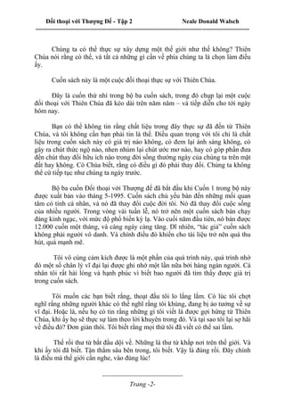 Đối thoại với Thượng Đế - Tập 2 Neale Donald Walsch
--------------------------------------------------------------------------------------------------------------------------
------------------------------------
Trang -2-
Chúng ta có thể thực sự xây dựng một thế giới như thế không? Thiên
Chúa nói rằng có thể, và tất cả những gì cần về phía chúng ta là chọn làm điều
ấy.
Cuốn sách này là một cuộc đối thoại thực sự với Thiên Chúa.
Đây là cuốn thứ nhì trong bộ ba cuốn sách, trong đó chụp lại một cuộc
đối thoại với Thiên Chúa đã kéo dài trên năm năm – và tiếp diễn cho tới ngày
hôm nay.
Bạn có thể không tin rằng chất liệu trong đây thực sự đã đến từ Thiên
Chúa, và tôi không cần bạn phải tin là thế. Điều quan trọng với tôi chỉ là chất
liệu trong cuốn sách này có giá trị nào không, có đem lại ánh sáng không, có
gây ra chút thức ngộ nào, nhen nhúm lại chút ước mơ nào, hay có góp phần đưa
đến chút thay đổi hữu ích nào trong đời sống thường ngày của chúng ta trên mặt
đất hay không. Có Chúa biết, rằng có điều gì đó phải thay đổi. Chúng ta không
thể cứ tiếp tục như chúng ta ngày trước.
Bộ ba cuốn Đối thoại với Thượng đế đã bắt đầu khi Cuốn 1 trong bộ này
được xuất bản vào tháng 5-1995. Cuốn sách chủ yếu bàn đến những mối quan
tâm có tính cá nhân, và nó đã thay đổi cuộc đời tôi. Nó đã thay đổi cuộc sống
của nhiều người. Trong vòng vài tuần lễ, nó trở nên một cuốn sách bán chạy
đáng kinh ngạc, với mức độ phổ biến kỳ lạ. Vào cuối năm đầu tiên, nó bán được
12.000 cuốn một tháng, và càng ngày càng tăng. Dĩ nhiên, “tác giả” cuốn sách
không phải người vô danh. Và chính điều đó khiến cho tài liệu trở nên quá thu
hút, quá mạnh mẽ.
Tôi vô cùng cảm kích được là một phần của quá trình này, quá trình nhờ
đó một số chân lý vĩ đại lại được ghi nhớ một lần nữa bởi hàng ngàn người. Cá
nhân tôi rất hài lòng và hạnh phúc vì biết bao người đã tìm thấy được giá trị
trong cuốn sách.
Tôi muốn các bạn biết rằng, thoạt đầu tôi lo lắng lắm. Có lúc tôi chợt
nghĩ rằng những người khác có thể nghĩ rằng tôi khùng, đang bị ảo tưởng về sự
vĩ đại. Hoặc là, nếu họ có tin rằng những gì tôi viết là được gợi hứng từ Thiên
Chúa, khi ấy họ sẽ thực sự làm theo lời khuyên trong đó. Và tại sao tôi lại sợ hãi
về điều đó? Đơn giản thôi. Tôi biết rằng mọi thứ tôi đã viết có thể sai lầm.
Thế rồi thư từ bắt đầu dội về. Những lá thư từ khắp nơi trên thế giới. Và
khi ấy tôi đã biết. Tận thẳm sâu bên trong, tôi biết. Vậy là đúng rồi. Đây chính
là điều mà thế giới cần nghe, vào đúng lúc!
 
