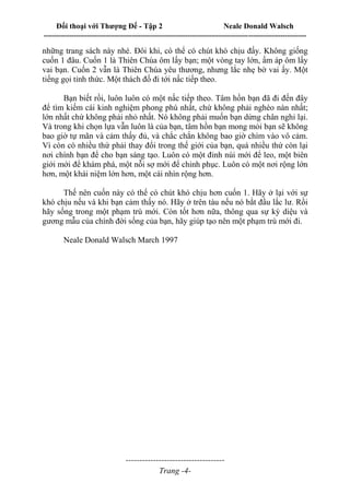 Đối thoại với Thượng Đế - Tập 2 Neale Donald Walsch
--------------------------------------------------------------------------------------------------------------------------
------------------------------------
Trang -4-
những trang sách này nhé. Đôi khi, có thể có chút khó chịu đấy. Không giống
cuốn 1 đâu. Cuốn 1 là Thiên Chúa ôm lấy bạn; một vòng tay lớn, ấm áp ôm lấy
vai bạn. Cuốn 2 vẫn là Thiên Chúa yêu thương, nhưng lắc nhẹ bờ vai ấy. Một
tiếng gọi tỉnh thức. Một thách đố đi tới nấc tiếp theo.
Bạn biết rồi, luôn luôn có một nấc tiếp theo. Tâm hồn bạn đã đi đến đây
để tìm kiếm cái kinh nghiệm phong phú nhất, chứ không phải nghèo nàn nhất;
lớn nhất chứ không phải nhỏ nhất. Nó không phải muốn bạn dừng chân nghỉ lại.
Và trong khi chọn lựa vẫn luôn là của bạn, tâm hồn bạn mong mỏi bạn sẽ không
bao giờ tự mãn và cảm thấy đủ, và chắc chắn không bao giờ chìm vào vô cảm.
Vì còn có nhiều thứ phải thay đổi trong thế giới của bạn, quá nhiều thứ còn lại
nơi chính bạn để cho bạn sáng tạo. Luôn có một đỉnh núi mới để leo, một biên
giới mới để khám phá, một nỗi sợ mới để chinh phục. Luôn có một nơi rộng lớn
hơn, một khái niệm lớn hơn, một cái nhìn rộng hơn.
Thế nên cuốn này có thể có chút khó chịu hơn cuốn 1. Hãy ở lại với sự
khó chịu nếu và khi bạn cảm thấy nó. Hãy ở trên tàu nếu nó bắt đầu lắc lư. Rồi
hãy sống trong một phạm trù mới. Còn tốt hơn nữa, thông qua sự kỳ diệu và
gương mẫu của chính đời sống của bạn, hãy giúp tạo nên một phạm trù mới đi.
Neale Donald Walsch March 1997
 
