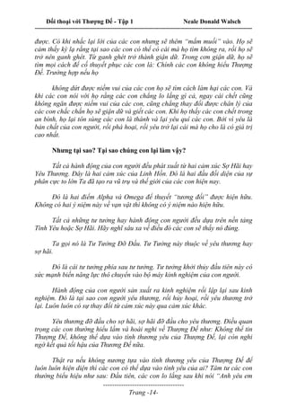 Đối thoại với Thượng Đế - Tập 1 Neale Donald Walsch
---------------------------------------------------------------------------------------------------------------------------
------------------------------------
Trang -14-
được. Có khi nhắc lại lời của các con nhưng sẽ thêm “mắm muối” vào. Họ sẽ
cảm thấy kỳ lạ rằng tại sao các con có thể có cái mà họ tìm không ra, rồi họ sẽ
trở nên ganh ghét. Từ ganh ghét trở thành giận dữ. Trong cơn giận dữ, họ sẽ
tìm mọi cách để cố thuyết phục các con là: Chính các con không hiểu Thượng
Đế. Trường hợp nếu họ
không dứt được niềm vui của các con họ sẽ tìm cách làm hại các con. Và
khi các con nói với họ rằng các con chẳng lo lắng gì cả, ngay cái chết cũng
không ngăn được niềm vui của các con, cũng chẳng thay đổi được chân lý của
các con chắc chắn họ sẽ giận dữ và giết các con. Khi họ thấy các con chết trong
an bình, họ lại tôn sùng các con là thánh và lại yêu quí các con. Bởi vì yêu là
bản chất của con người, rồi phá hoại, rồi yêu trở lại cái mà họ cho là có giá trị
cao nhất.
Nhưng tại sao? Tại sao chúng con lại làm vậy?
Tất cả hành động của con người đều phát xuất từ hai cảm xúc Sợ Hãi hay
Yêu Thương. Đây là hai cảm xúc của Linh Hồn. Đó là hai đầu đối diện của sự
phân cực to lớn Ta đã tạo ra vũ trụ và thế giới của các con hiện nay.
Đó là hai điểm Alpha và Omega để thuyết “tương đối” được hiện hữu.
Không có hai ý niệm này về vạn vật thì không có ý niệm nào hiện hữu.
Tất cả những tư tưởng hay hành động con người đều dựa trên nền tảng
Tình Yêu hoặc Sợ Hãi. Hãy nghĩ sâu xa về điều đó các con sẽ thấy nó đúng.
Ta gọi nó là Tư Tưởng Đỡ Đầu. Tư Tưởng này thuộc về yêu thương hay
sợ hãi.
Đó là cái tư tưởng phía sau tư tưởng. Tư tưởng khởi thủy đầu tiên này có
sức mạnh biến năng lực thô chuyển vào bộ máy kinh nghiệm của con người.
Hành động của con người sản xuất ra kinh nghiệm rồi lập lại sau kinh
nghiệm. Đó là tại sao con người yêu thương, rồi hủy hoại, rồi yêu thương trở
lại. Luôn luôn có sự thay đổi từ cảm xúc này qua cảm xúc khác.
Yêu thương đỡ đầu cho sợ hãi, sợ hãi đỡ đầu cho yêu thương. Điều quan
trọng các con thường hiểu lầm và hoài nghi về Thượng Đế như: Không thể tin
Thượng Đế, không thể dựa vào tình thương yêu của Thượng Đế, lại còn nghi
ngờ kết quả tối hậu của Thương Đế nữa.
Thật ra nếu không nương tựa vào tình thương yêu của Thượng Đế để
luôn luôn hiện diện thì các con có thể dựa vào tình yêu của ai? Tâm tư các con
thường biểu hiệu như sau: Đầu tiên, các con lo lắng sau khi nói “Anh yêu em
 
