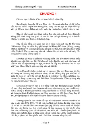 Đối thoại với Thượng Đế - Tập 2 Neale Donald Walsch
--------------------------------------------------------------------------------------------------------------------------
------------------------------------
Trang -5-
CHƯƠNG 1
Cảm ơn bạn vì đã đến. Cảm ơn bạn vì đã có mặt ở đây.
Bạn đến đây theo như đã hẹn, đúng vậy. Nhưng dù vậy, bạn có thể không
đến. bạn có thể đã quyết định không đến. Thay vào đó, bạn đã chọn đến đây,
vào giờ đã hẹn, ở nơi đã hẹn, để cuốn sách này vào tay bạn. Vì thế, cảm ơn bạn.
Bây giờ nếu bạn đã làm tất cả những điều này một cách vô thức, thậm chí
không biết mình đang làm gì và tại sao, thì một chút gì đó ở đây có lẽ là mầu
nhiệm, và chút ít giải thích có lẽ là thích hợp.
Hãy bắt đầu bằng việc giúp bạn lưu ý rằng cuốn sách này đã đến trong
đời bạn vào đúng lúc nhất. Bây giờ bạn có thể không biết được điều ấy, nhưng
khi bạn kết thúc với kinh nghiệm đang cất giữ cho bạn, bạn sẽ biết điều ấy chắc
chắn. Mọi thứ đều xảy ra trong một trật tự hoàn hảo, và việc cuốn sách này đến
trong đời bạn cũng không ngoại lệ.
Điều bạn có ở đây là điều mà bạn đang kiếm tìm, điều mà vì nó bạn khắc
khoải trong một thời gian dài. Điều bạn có ở đây là điều mới nhất của bạn – và
đối với một số người trong các bạn, có lẽ là lần tiếp xúc đầu tiên – và rất thật
với Thiên Chúa. Đây là một cuộc tiếp xúc, và rất thật.
Thiên Chúa sẽ trò chuyện thật sự với bạn ngay bây giờ, thông qua tôi. Tôi
sẽ không nói điều này một vài năm trước; tôi nói điều ấy bây giờ, vì tôi đã có
cuộc đối thoại ấy, và vì thế tôi biết, điều ấy là có thể xảy ra. Không chỉ là có thể,
mà nó còn đang xảy ra trong mọi thời điểm. Cũng như cuộc đối thoại đang xảy
ra, ngay tại đây, ngay bây giờ.
Điều quan trọng với bạn là hiểu rằng chính bạn đã một phần gây ra biến
cố này, cũng như bạn đã làm cho cuốn sách này nằm trong tay bạn vào lúc này.
Tất cả chúng ta đều là nguyên nhân trong việc tạo ra các biến cố trong đời mình,
và chúng ta tất cả đều là những người đồng sáng tạo với Một Đấng Sáng Tạo Vĩ
Đại, trong việc tạo ra mỗi một hoàn cảnh đưa đến các sự kiện ấy.
Kinh nghiệm đầu tiên của tôi về việc trò chuyện với Thiên Chúa vì bạn đã
xảy ra vào năm 1992-1993. Tôi đã viết cho Ngài một lá thư đầy tức giận, trong
đó tôi hỏi tại sao đời tôi đã trở thành một tượng đài của sự đấu tranh và thất bại
đến như vậy. Trong mọi thứ, từ mối quan hệ lãng mạn của tôi cho tới đời sống
làm việc, mối tương quan với các con tôi, sức khỏe tôi… tất tần tật mọi thứ - tôi
không cảm nghiệm được gì khác ngoài vất vả và thất bại. Lá thư của tôi đòi phải
biết được tại sao, và điều gì cần phải có để làm cho cuộc sống chạy tốt.
 