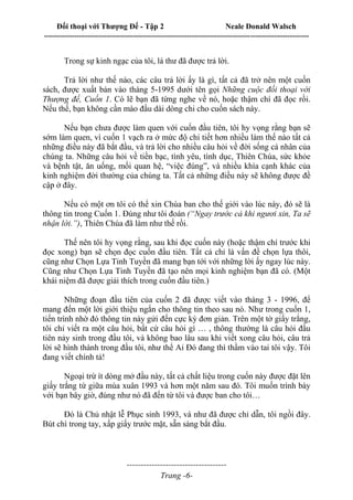 Đối thoại với Thượng Đế - Tập 2 Neale Donald Walsch
--------------------------------------------------------------------------------------------------------------------------
------------------------------------
Trang -6-
Trong sự kinh ngạc của tôi, lá thư đã được trả lời.
Trả lời như thế nào, các câu trả lời ấy là gì, tất cả đã trở nên một cuốn
sách, được xuất bản vào tháng 5-1995 dưới tên gọi Những cuộc đối thoại với
Thượng đế, Cuốn 1. Có lẽ bạn đã từng nghe về nó, hoặc thậm chí đã đọc rồi.
Nếu thế, bạn không cần mào đầu dài dòng chi cho cuốn sách này.
Nếu bạn chưa được làm quen với cuốn đầu tiên, tôi hy vọng rằng bạn sẽ
sớm làm quen, vì cuốn 1 vạch ra ở mức độ chi tiết hơn nhiều làm thế nào tất cả
những điều này đã bắt đầu, và trả lời cho nhiều câu hỏi về đời sống cá nhân của
chúng ta. Những câu hỏi về tiền bạc, tình yêu, tình dục, Thiên Chúa, sức khỏe
và bệnh tật, ăn uống, mối quan hệ, “việc đúng”, và nhiều khía cạnh khác của
kinh nghiệm đời thường của chúng ta. Tất cả những điều này sẽ không được đề
cập ở đây.
Nếu có một ơn tôi có thể xin Chúa ban cho thế giới vào lúc này, đó sẽ là
thông tin trong Cuốn 1. Đúng như tôi đoán (“Ngay trước cả khi ngươi xin, Ta sẽ
nhận lời.”), Thiên Chúa đã làm như thế rồi.
Thế nên tôi hy vọng rằng, sau khi đọc cuốn này (hoặc thậm chí trước khi
đọc xong) bạn sẽ chọn đọc cuốn đầu tiên. Tất cả chỉ là vấn đề chọn lựa thôi,
cũng như Chọn Lựa Tinh Tuyền đã mang bạn tới với những lời ấy ngay lúc này.
Cũng như Chọn Lựa Tinh Tuyền đã tạo nên mọi kinh nghiệm bạn đã có. (Một
khái niệm đã được giải thích trong cuốn đầu tiên.)
Những đoạn đầu tiên của cuốn 2 đã được viết vào tháng 3 - 1996, để
mang đến một lời giới thiệu ngắn cho thông tin theo sau nó. Như trong cuốn 1,
tiến trình nhờ đó thông tin này gửi đến cực kỳ đơn giản. Trên một tờ giấy trắng,
tôi chỉ viết ra một câu hỏi, bất cứ câu hỏi gì … , thông thường là câu hỏi đầu
tiên nảy sinh trong đầu tôi, và không bao lâu sau khi viết xong câu hỏi, câu trả
lời sẽ hình thành trong đầu tôi, như thể Ai Đó đang thì thầm vào tai tôi vậy. Tôi
đang viết chính tả!
Ngoại trừ ít dòng mở đầu này, tất cả chất liệu trong cuốn này được đặt lên
giấy trắng từ giữa mùa xuân 1993 và hơn một năm sau đó. Tôi muốn trình bày
với bạn bây giờ, đúng như nó đã đến từ tôi và được ban cho tôi…
Đó là Chủ nhật lễ Phục sinh 1993, và như đã được chỉ dẫn, tôi ngồi đây.
Bút chì trong tay, xấp giấy trước mặt, sẵn sàng bắt đầu.
 