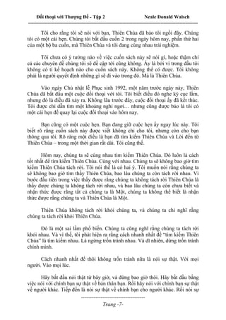 Đối thoại với Thượng Đế - Tập 2 Neale Donald Walsch
--------------------------------------------------------------------------------------------------------------------------
------------------------------------
Trang -7-
Tôi cho rằng tôi sẽ nói với bạn, Thiên Chúa đã bảo tôi ngồi đây. Chúng
tôi có một cái hẹn. Chúng tôi bắt đầu cuốn 2 trong ngày hôm nay, phần thứ hai
của một bộ ba cuốn, mà Thiên Chúa và tôi đang cùng nhau trải nghiệm.
Tôi chưa có ý tưởng nào về việc cuốn sách này sẽ nói gì, hoặc thậm chí
cả các chuyên đề chúng tôi sẽ đề cập tới cũng không. Ấy là bởi vì trong đầu tôi
không có tí kế hoạch nào cho cuốn sách này. Không thể có được. Tôi không
phải là người quyết định những gì sẽ đi vào trong đó. Mà là Thiên Chúa.
Vào ngày Chủ nhật lễ Phục sinh 1992, một năm trước ngày này, Thiên
Chúa đã bắt đầu một cuộc đối thoại với tôi. Tôi biết điều đó nghe kỳ cục lắm,
nhưng đó là điều đã xảy ra. Không lâu trước đây, cuộc đối thoại ấy đã kết thúc.
Tôi được chỉ dẫn tìm một khoảng nghỉ ngơi… nhưng cũng được bảo là tôi có
một cái hẹn để quay lại cuộc đối thoại vào hôm nay.
Bạn cũng có một cuộc hẹn. Bạn đang giữ cuộc hẹn ấy ngay lúc này. Tôi
biết rõ rằng cuốn sách này được viết không chỉ cho tôi, nhưng còn cho bạn
thông qua tôi. Rõ ràng một điều là bạn đã tìm kiếm Thiên Chúa và Lời đến từ
Thiên Chúa – trong một thời gian rất dài. Tôi cũng thế.
Hôm nay, chúng ta sẽ cùng nhau tìm kiếm Thiên Chúa. Đó luôn là cách
tốt nhất để tìm kiếm Thiên Chúa. Cùng với nhau. Chúng ta sẽ không bao giờ tìm
kiếm Thiên Chúa tách rời. Tôi nói thế là có hai ý. Tôi muốn nói rằng chúng ta
sẽ không bao giờ tìm thấy Thiên Chúa, bao lâu chúng ta còn tách rời nhau. Vì
bước đầu tiên trong việc thấy được rằng chúng ta không tách rời Thiên Chúa là
thấy được chúng ta không tách rời nhau, và bao lâu chúng ta còn chưa biết và
nhận thức được rằng tất cả chúng ta là Một, chúng ta không thể biết là nhận
thức được rằng chúng ta và Thiên Chúa là Một.
Thiên Chúa không tách rời khỏi chúng ta, và chúng ta chỉ nghĩ rằng
chúng ta tách rời khỏi Thiên Chúa.
Đó là một sai lầm phổ biến. Chúng ta cũng nghĩ rằng chúng ta tách rời
khỏi nhau. Và vì thế, tôi phát hiện ra rằng cách nhanh nhất để “tìm kiếm Thiên
Chúa” là tìm kiếm nhau. Là ngừng trốn tránh nhau. Và dĩ nhiên, dừng trốn tránh
chính mình.
Cách nhanh nhất để thôi không trốn tránh nữa là nói sự thật. Với mọi
người. Vào mọi lúc.
Hãy bắt đầu nói thật từ bây giờ, và đừng bao giờ thôi. Hãy bắt đầu bằng
việc nói với chính bạn sự thật về bản thân bạn. Rồi hãy nói với chính bạn sự thật
về người khác. Tiếp đến là nói sự thật về chính bạn cho người khác. Rồi nói sự
 