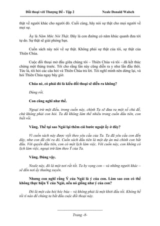 Đối thoại với Thượng Đế - Tập 2 Neale Donald Walsch
--------------------------------------------------------------------------------------------------------------------------
------------------------------------
Trang -8-
thật về người khác cho người đó. Cuối cùng, hãy nói sự thật cho mọi người về
mọi sự.
Ấy là Năm Mức Nói Thật. Đây là con đường có năm khúc quanh đưa tới
tự do. Sự thật sẽ giải phóng bạn.
Cuốn sách này nói về sự thật. Không phải sự thật của tôi, sự thật của
Thiên Chúa.
Cuộc đối thoại mở đầu giữa chúng tôi – Thiên Chúa và tôi – đã kết thúc
chừng một tháng trước. Tôi cho rằng lần này cũng diễn ra y như lần đầu thôi.
Tức là, tôi hỏi các câu hỏi và Thiên Chúa trả lời. Tôi nghĩ mình nên dừng lại, và
hỏi Thiên Chúa ngay bây giờ.
Chúa nè, có phải đó là kiểu đối thoại sẽ diễn ra không?
Đúng rồi.
Con cũng nghĩ như thế.
Ngoại trừ một điều, trong cuốn này, chính Ta sẽ đưa ra một số chủ đề,
chứ không phải con hỏi. Ta đã không làm thế nhiều trong cuốn đầu tiên, con
biết rồi.
Vâng. Thế tại sao Ngài lại thêm cái bước ngoặt ấy ở đây?
Vì cuốn sách này được viết theo yêu cầu của Ta. Ta đã yêu cầu con đến
đây, như con đã chỉ ra đó. Cuốn sách đầu tiên là một dự án mà chính con bắt
đầu. Với quyển đầu tiên, con có một lịch làm việc. Với cuốn này, con không có
lịch làm việc, ngoại trừ làm theo Ý của Ta.
Vâng. Đúng vậy.
Neale này, đó là một nơi rất tốt. Ta hy vọng con – và những người khác –
sẽ đến nơi ấy thường xuyên.
Nhưng con nghĩ rằng Ý của Ngài là ý của con. Làm sao con có thể
không thực hiện Ý của Ngài, nếu nó giống như ý của con?
Đó là một câu hỏi hóc búa – và không phải là một khởi đầu tồi. Không hề
tồi tí nào để chúng ta bắt đầu cuộc đối thoại này.
 