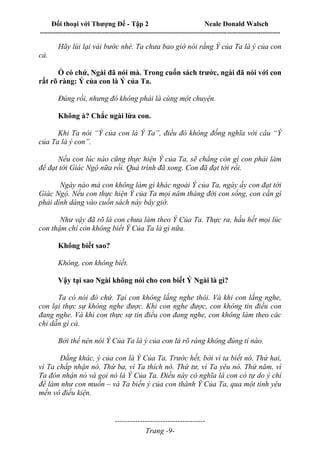 Đối thoại với Thượng Đế - Tập 2 Neale Donald Walsch
--------------------------------------------------------------------------------------------------------------------------
------------------------------------
Trang -9-
Hãy lùi lại vài bước nhé. Ta chưa bao giờ nói rằng Ý của Ta là ý của con
cả.
Ồ có chứ, Ngài đã nói mà. Trong cuốn sách trước, ngài đã nói với con
rất rõ ràng: Ý của con là Ý của Ta.
Đúng rồi, nhưng đó không phải là cùng một chuyện.
Không à? Chắc ngài lừa con.
Khi Ta nói “Ý của con là Ý Ta”, điều đó không đồng nghĩa với câu “Ý
của Ta là ý con”.
Nếu con lúc nào cũng thực hiện Ý của Ta, sẽ chẳng còn gì con phải làm
để đạt tới Giác Ngộ nữa rồi. Quá trình đã xong. Con đã đạt tới rồi.
Ngày nào mà con không làm gì khác ngoài Ý của Ta, ngày ấy con đạt tới
Giác Ngộ. Nếu con thực hiện Ý của Ta mọi năm tháng đời con sống, con cần gì
phải dính dáng vào cuốn sách này bây giờ.
Như vậy đã rõ là con chưa làm theo Ý Của Ta. Thực ra, hầu hết mọi lúc
con thậm chí còn không biết Ý Của Ta là gì nữa.
Không biết sao?
Không, con không biết.
Vậy tại sao Ngài không nói cho con biết Ý Ngài là gì?
Ta có nói đó chứ. Tại con không lắng nghe thôi. Và khi con lắng nghe,
con lại thực sự không nghe được. Khi con nghe được, con không tin điều con
đang nghe. Và khi con thực sự tin điều con đang nghe, con không làm theo các
chỉ dẫn gì cả.
Bởi thế nên nói Ý Của Ta là ý của con là rõ ràng không đúng tí nào.
Đằng khác, ý của con là Ý Của Ta. Trước hết, bởi vì ta biết nó. Thứ hai,
vì Ta chấp nhận nó. Thứ ba, vì Ta thích nó. Thứ tư, vì Ta yêu nó. Thứ năm, vì
Ta đón nhận nó và gọi nó là Ý Của Ta. Điều này có nghĩa là con có tự do ý chí
để làm như con muốn – và Ta biến ý của con thành Ý Của Ta, qua một tình yêu
mến vô điều kiện.
 