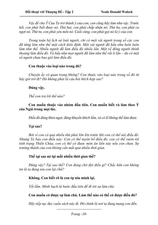 Đối thoại với Thượng Đế - Tập 2 Neale Donald Walsch
--------------------------------------------------------------------------------------------------------------------------
------------------------------------
Trang -10-
Vậy để cho Ý Của Ta trở thành ý của con, con cũng hãy làm như vậy. Trước
hết, con phải biết được nó. Thứ hai, con phải chấp nhận nó. Thứ ba, con phải ca
ngợi nó. Thứ tư, con phải yêu mến nó. Cuối cùng, con phải gọi nó là ý của con.
Trong toàn bộ lịch sử loài người, chỉ có một vài người trong số các con
đã từng làm như thế một cách kiên định. Một vài người đã hầu như luôn luôn
làm như thế. Nhiều người đã làm điều đó nhiều lần. Một số đông người thỉnh
thoảng làm điều đó. Và hầu như mọi người đã làm như thế rất ít lần – dù có một
số người chưa bao giờ làm điều đó.
Con thuộc vào loại nào trong đó?
Chuyện ấy có quan trọng không? Con thuộc vào loại nào trong số đó từ
bây giờ trở đi? Đó không phải là câu hỏi thích hợp sao?
Đúng vậy.
Thế con trả lời thế nào?
Con muốn thuộc vào nhóm đầu tiên. Con muốn biết và làm theo Ý
của Ngài trong mọi lúc.
Điều đó đáng khen ngợi, đáng khuyến khích lắm, và có lẽ không thể làm được.
Tại sao?
Bởi vì con có quá nhiều thứ phải lớn lên trước khi con có thể nói điều đó.
Nhưng Ta bảo con điều này: Con có thể tuyên bố điều đó, con có thể vươn tới
tình trạng Thiên Chúa, con có thể có được món ăn liền này nếu con chọn. Sự
trưởng thành của con không cần mất quá nhiều thời gian.
Thế tại sao nó lại mất nhiều thời gian thế?
Đúng vậy? Tại sao thế? Con đang chờ đợi điều gì? Chắc hẳn con không
tin là ta đang níu con lại chứ?
Không. Con biết rõ là con tự níu mình lại.
Tốt lắm. Minh bạch là bước đầu tiên để đi tới sự làm chủ.
Con muốn có được sự làm chủ. Làm thế nào có thể có được điều đó?
Hãy tiếp tục đọc cuốn sách này đi. Đó chính là nơi ta đang mang con đến.
 