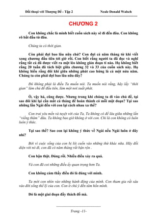 Đối thoại với Thượng Đế - Tập 2 Neale Donald Walsch
--------------------------------------------------------------------------------------------------------------------------
------------------------------------
Trang -11-
CHƯƠNG 2
Con không chắc là mình biết cuốn sách này sẽ đi đến đâu. Con không
rõ bắt đầu từ đâu.
Chúng ta có thời gian.
Còn phải đợi bao lâu nữa chứ? Con đợi cả năm tháng từ khi viết
xong chương đầu tiên tới giờ rồi. Con biết rằng người ta đã đọc và nghĩ
rằng tất cả đã được viết ra một lèo không gián đoạn tí nào. Họ không biết
rằng 20 tuần đã tách biệt giữa chương 32 và 33 của cuốn sách này. Họ
không hiểu rằng đôi khi giữa những phút cao hứng là cả một nửa năm.
Chúng ta còn phải đợi bao lâu nữa đây?
Đó không phải là điều Ta muốn nói. Ta muốn nói rằng, hãy lấy “thời
gian” làm chủ đề đầu tiên, làm một nơi xuất phát.
Ồ, vậy hả, cũng được. Nhưng trong khi chúng ta đi vào chủ đề, tại
sao đôi khi lại cần mất cả tháng để hoàn thành có mỗi một đoạn? Tại sao
những lần Ngài đến với con lại cách nhau xa thế?
Con trai yêu mến và tuyệt vời của Ta, Ta không có để lâu giữa những lần
“viếng thăm” đâu. Ta không bao giờ không ở với con. Chỉ là con không có luôn
luôn ý thức.
Tại sao thế? Sao con lại không ý thức về Ngài nếu Ngài luôn ở đây
nhỉ?
Bởi vì cuộc sống của con bị lôi cuốn vào những thứ khác nữa. Hãy đối
diện với nó đi, con đã có năm tháng rất bận rộn .
Con bận thật. Đúng rồi. Nhiều điều xảy ra quá.
Và con đã coi những điều ấy quan trọng hơn Ta.
Con không cảm thấy điều đó là đúng với mình.
Ta mời con nhìn vào những hành động của mình. Con tham gia rất sâu
vào đời sống thể lý của con. Con ít chú ý đến tâm hồn mình.
Đó là một giai đoạn đầy thách đố mà.
 