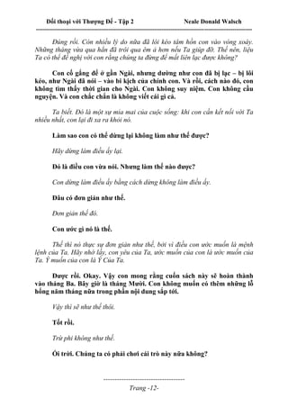 Đối thoại với Thượng Đế - Tập 2 Neale Donald Walsch
--------------------------------------------------------------------------------------------------------------------------
------------------------------------
Trang -12-
Đúng rồi. Còn nhiều lý do nữa đã lôi kéo tâm hồn con vào vòng xoáy.
Những tháng vừa qua hẳn đã trôi qua êm ả hơn nếu Ta giúp đỡ. Thế nên, liệu
Ta có thể đề nghị với con rằng chúng ta đừng để mất liên lạc được không?
Con cố gắng để ở gần Ngài, nhưng dường như con đã bị lạc – bị lôi
kéo, như Ngài đã nói – vào bi kịch của chính con. Và rồi, cách nào đó, con
không tìm thấy thời gian cho Ngài. Con không suy niệm. Con không cầu
nguyện. Và con chắc chắn là không viết cái gì cả.
Ta biết. Đó là một sự mỉa mai của cuộc sống: khi con cần kết nối với Ta
nhiều nhất, con lại đi xa ra khỏi nó.
Làm sao con có thể dừng lại không làm như thế được?
Hãy dừng làm điều ấy lại.
Đó là điều con vừa nói. Nhưng làm thế nào được?
Con dừng làm điều ấy bằng cách dừng không làm điều ấy.
Đâu có đơn giản như thế.
Đơn giản thế đó.
Con ước gì nó là thế.
Thế thì nó thực sự đơn giản như thế, bởi vì điều con ước muốn là mệnh
lệnh của Ta. Hãy nhớ lấy, con yêu của Ta, ước muốn của con là ước muốn của
Ta. Ý muốn của con là Ý Của Ta.
Được rồi. Okay. Vậy con mong rằng cuốn sách này sẽ hoàn thành
vào tháng Ba. Bây giờ là tháng Mười. Con không muốn có thêm những lỗ
hổng năm tháng nữa trong phần nội dung sắp tới.
Vậy thì sẽ như thế thôi.
Tốt rồi.
Trừ phi không như thế.
Ối trời. Chúng ta có phải chơi cái trò này nữa không?
 
