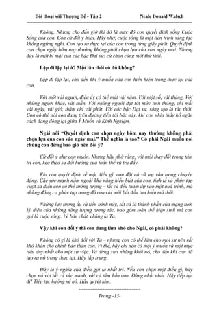 Đối thoại với Thượng Đế - Tập 2 Neale Donald Walsch
--------------------------------------------------------------------------------------------------------------------------
------------------------------------
Trang -13-
Không. Nhưng cho đến giờ thì đó là mức độ con quyết định sống Cuộc
Sống của con. Con cứ đổi ý hoài. Hãy nhớ, cuộc sống là một tiến trình sáng tạo
không ngừng nghỉ. Con tạo ra thực tại của con trong từng giây phút. Quyết định
con chọn ngày hôm nay thường không phải chọn lựa của con ngày mai. Nhưng
đây là một bí mật của các bậc Đại sư: cứ chọn cùng một thứ thôi.
Lặp đi lặp lại à? Một lần thôi có đủ không?
Lặp đi lặp lại, cho đến khi ý muốn của con hiển hiện trong thực tại của
con.
Với một vài người, điều ấy có thể mất vài năm. Với một số, vài tháng. Với
những người khác, vài tuần. Với những người đạt tới mức tinh thông, chỉ mất
vài ngày, vài giờ, thậm chí vài phút. Với các bậc Đại sư, sáng tạo là tức thời.
Con có thể nói con đang trên đường tiến tới bậc này, khi con nhìn thấy hố ngăn
cách đang đóng lại giữa Ý Muốn và Kinh Nghiệm.
Ngài nói “Quyết định con chọn ngày hôm nay thường không phải
chọn lựa của con vào ngày mai.” Thế nghĩa là sao? Có phải Ngài muốn nói
chúng con đừng bao giờ nên đổi ý?
Cứ đổi ý như con muốn. Nhưng hãy nhớ rằng, với mỗi thay đổi trong tâm
trí con, kéo theo sự đổi hướng của toàn thể vũ trụ đấy.
Khi con quyết định về một điều gì, con đặt cả vũ trụ vào trong chuyển
động. Các sức mạnh nằm ngoài khả năng hiểu biết của con, tinh tế và phức tạp
vượt xa điều con có thể tưởng tượng – tất cả đều tham dự vào một quá trình, mà
những động cơ phức tạp trong đó con chỉ mới bắt đầu tìm hiểu mà thôi.
Những lực lượng ấy và tiến trình này, tất cả là thành phần của mạng lưới
kỳ diệu của những năng lượng tương tác, bao gồm toàn thể hiện sinh mà con
gọi là cuộc sống. Về bản chất, chúng là Ta.
Vậy khi con đổi ý thì con đang làm khó cho Ngài, có phải không?
Không có gì là khó đối với Ta – nhưng con có thể làm cho mọi sự nên rất
khó khăn cho chính bản thân con. Vì thế, hãy chỉ nên có một ý muốn và một mục
tiêu duy nhất cho một sự việc. Và đừng xao nhãng khỏi nó, cho đến khi con đã
tạo ra nó trong thực tại. Hãy tập trung.
Đây là ý nghĩa của điều gọi là nhất trí. Nếu con chọn một điều gì, hãy
chọn nó với tất cả sức mạnh, với cả tâm hồn con. Đừng nhút nhát. Hãy tiếp tục
đi! Tiếp tục hướng về nó. Hãy quyết tâm.
 