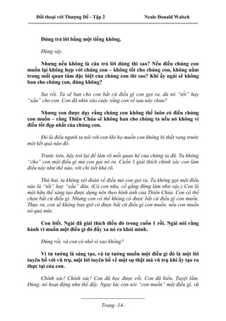 Đối thoại với Thượng Đế - Tập 2 Neale Donald Walsch
--------------------------------------------------------------------------------------------------------------------------
------------------------------------
Trang -14-
Đừng trả lời bằng một tiếng không.
Đúng vậy.
Nhưng nếu không là câu trả lời đúng thì sao? Nếu điều chúng con
muốn lại không hợp với chúng con – không tốt cho chúng con, không nằm
trong mối quan tâm đặc biệt của chúng con thì sao? Khi ấy ngài sẽ không
ban cho chúng con, đúng không?
Sai rồi. Ta sẽ ban cho con bất cứ điều gì con gọi ra, dù nó “tốt” hay
“xấu” cho con. Con đã nhìn vào cuộc sống con về sau này chưa?
Nhưng con được dạy rằng chúng con không thể luôn có điều chúng
con muốn – rằng Thiên Chúa sẽ không ban cho chúng ta nếu nó không vì
điều tốt đẹp nhất của chúng con.
Đó là điều người ta nói với con khi họ muốn con không bị thất vọng trước
một kết quả nào đó.
Trước tiên, hãy trở lại để làm rõ mối quan hệ của chúng ta đã. Ta không
“cho” con một điều gì mà con gọi nó ra. Cuốn 1 giải thích chính xác con làm
điều này như thế nào, với chi tiết khá rõ.
Thứ hai, ta không xét đoán về điều mà con gọi ra. Ta không gọi một điều
nào là “tốt” hay “xấu” đâu. (Cả con nữa, cố gắng đừng làm như vậy.) Con là
một hữu thể sáng tạo được dựng nên theo hình ảnh của Thiên Chúa. Con có thể
chọn bất cứ điều gì. Nhưng con có thể không có được bất cứ điều gì con muốn.
Thực ra, con sẽ không bao giờ có được bất cứ điều gì con muốn, nếu con muốn
nó quá mức.
Con biết. Ngài đã giải thích điều đó trong cuốn 1 rồi. Ngài nói rằng
hành vi muốn một điều gì đó đẩy xa nó ra khỏi mình.
Đúng rồi, và con có nhớ vì sao không?
Vì tư tưởng là sáng tạo, và tư tưởng muốn một điều gì đó là một lời
tuyên bố với vũ trụ, một lời tuyên bố về một sự thật mà vũ trụ khi ấy tạo ra
thực tại của con.
Chính xác! Chính xác! Con đã học được rồi. Con đã hiểu. Tuyệt lắm.
Đúng, nó hoạt động như thế đấy. Ngay lúc con nói “con muốn” một điều gì, vũ
 