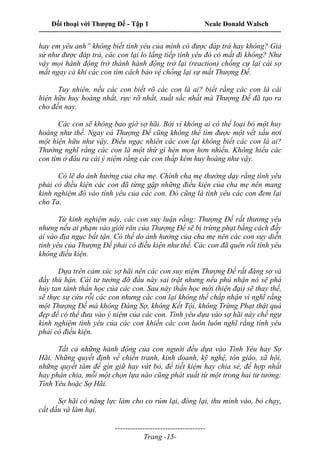 Đối thoại với Thượng Đế - Tập 1 Neale Donald Walsch
---------------------------------------------------------------------------------------------------------------------------
------------------------------------
Trang -15-
hay em yêu anh” không biết tình yêu của mình có được đáp trả hay không? Giả
sử như được đáp trả, các con lại lo lắng tiếp tình yêu đó có mất đi không? Như
vậy mọi hành động trở thành hành động trở lại (reaction) chống cự lại cái sợ
mất ngay cả khi các con tìm cách bảo vệ chống lại sự mất Thượng Đế.
Tuy nhiên, nếu các con biết rõ các con là ai? biết rằng các con là cái
hiện hữu huy hoàng nhất, rực rỡ nhất, xuất sắc nhất mà Thượng Đế đã tạo ra
cho đến nay.
Các con sẽ không bao giờ sợ hãi. Bởi vì không ai có thể loại bỏ một huy
hoàng như thế. Ngay cả Thượng Đế cũng không thể tìm được một vết xấu nơi
một hiện hữu như vậy. Điều ngạc nhiên các con lại không biết các con là ai?
Thường nghĩ rằng các con là một thứ gì hèn mọn hơn nhiều. Không hiểu các
con tìm ở đâu ra cái ý niệm rằng các con thấp kém huy hoàng như vậy.
Có lẽ do ánh hưởng của cha mẹ. Chính cha mẹ thường dạy rằng tình yêu
phải có điều kiện các con đã từng gặp những điều kiện của cha mẹ nên mang
kinh nghiệm đó vào tình yêu của các con. Đó cũng là tình yêu các con đem lại
cho Ta.
Từ kinh nghiệm này, các con suy luận rằng: Thượng Đế rất thương yêu
nhưng nếu ai phạm vào giới răn của Thượng Đế sẽ bị trừng phạt bằng cách đầy
ải vào địa ngục bất tận. Có thể do ảnh hưởng của cha mẹ nên các con suy diễn
tình yêu của Thượng Đế phải có điều kiện như thế. Các con đã quên rồi tình yêu
không điều kiện.
Dựa trên cảm xúc sợ hãi nên các con suy niệm Thượng Đế rất đáng sợ và
đầy thù hận. Cái tư tưởng đỡ đầu này sai trật nhưng nếu phủ nhận nó sẽ phá
hủy tan tành thần học của các con. Sau này thần học mới (hiện đại) sẽ thay thế,
sẽ thực sự cứu rỗi các con nhưng các con lại không thể chấp nhận vì nghĩ rằng
một Thượng Đế mà không Đáng Sợ, không Kết Tội, không Trừng Phạt thật quá
đẹp để có thể đưa vào ý niệm của các con. Tình yêu dựa vào sợ hãi này chế ngự
kinh nghiệm tình yêu của các con khiến các con luôn luôn nghĩ rằng tình yêu
phải có điều kiện.
Tất cả những hành động của con người đều dựa vào Tình Yêu hay Sợ
Hãi. Những quyết định về chiến tranh, kinh doanh, kỹ nghệ, tôn giáo, xã hội,
những quyết tâm để gìn giữ hay vứt bỏ, để tiết kiệm hay chia sẻ, để hợp nhất
hay phân chia, mỗi một chọn lựa nào cũng phát xuất từ một trong hai tư tưởng:
Tình Yêu hoặc Sợ Hãi.
Sợ hãi có năng lực làm cho co rúm lại, đóng lại, thu mình vào, bỏ chạy,
cất dấu và làm hại.
 
