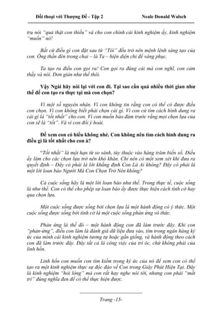 Đối thoại với Thượng Đế - Tập 2 Neale Donald Walsch
--------------------------------------------------------------------------------------------------------------------------
------------------------------------
Trang -15-
trụ nói “quả thật con thiếu” và cho con chính cái kinh nghiệm ấy, kinh nghiệm
“muốn” nó!
Bất cứ điều gì con đặt sau từ “Tôi” đều trở nên mệnh lệnh sáng tạo của
con. Ông thần đèn trong chai – là Ta – hiện diện chỉ để vâng phục.
Ta tạo ra điều con gọi ra! Con gọi ra đúng cái mà con nghĩ, con cảm
thấy và nói. Đơn giản như thế thôi.
Vậy Ngài hãy nói lại với con đi. Tại sao cần quá nhiều thời gian như
thế để con tạo ra thực tại mà con chọn?
Vì một số nguyên nhân. Vì con không tin rằng con có thể có được điều
con chọn. Vì con không biết phải chọn cái gì. Vì con cứ tìm cách hình dung ra
cái gì là “tốt nhất” cho con. Vì con muốn bảo đảm trước rằng mọi chọn lựa của
con sẽ là “tốt”. Và vì con đổi ý hoài.
Để xem con có hiểu không nhé. Con không nên tìm cách hình dung ra
điều gì là tốt nhất cho con à?
“Tốt nhất” là một hạn từ so sánh, tùy thuộc vào hàng trăm biến số. Điều
ấy làm cho các chọn lựa trở nên khó khăn. Chỉ nên có một xem xét khi đưa ra
quyết định – Đây có phải là lời khẳng định Con Là Ai không? Đây có phải là
một lời loan báo Người Mà Con Chọn Trở Nên không?
Cả cuộc sống hãy là một lời loan báo như thế. Trong thực tế, cuộc sống
là như thế. Con có thể cho phép sự loan báo ấy được thực hiện cách tình cờ hay
qua chọn lựa.
Một cuộc sống được sống bởi chọn lựa là một hành động có ý thức. Một
cuộc sống được sống bởi tình cờ là một cuộc sống phản ứng vô thức.
Phản ứng là thế đó – một hành động con đã làm trước đây. Khi con
“phản-ứng”, điều con làm là đánh giá dữ liệu đưa vào, tìm trong ngân hàng ký
ức của mình cái kinh nghiệm tương tự hoặc gần giống, và hành động theo cách
con đã làm trước đây. Đây tất cả là công việc của trí óc, chứ không phải của
linh hồn.
Linh hồn con muốn con tìm kiếm trong ký ức của nó để xem con có thể
tạo ra một kinh nghiệm thực sự độc đáo về Con trong Giây Phút Hiện Tại. Đây
là kinh nghiệm “hỏi lòng” mà con rất hay nghe nói tới, nhưng con phải “mất
trí” đúng nghĩa đen để có thể thực hiện được.
 
