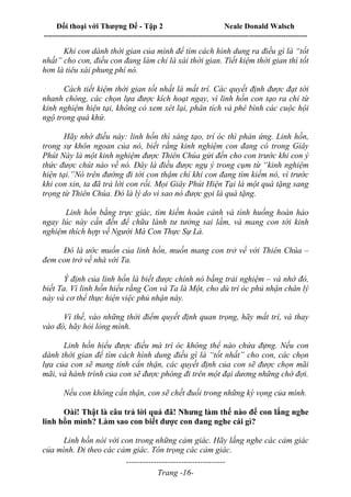 Đối thoại với Thượng Đế - Tập 2 Neale Donald Walsch
--------------------------------------------------------------------------------------------------------------------------
------------------------------------
Trang -16-
Khi con dành thời gian của mình để tìm cách hình dung ra điều gì là “tốt
nhất” cho con, điều con đang làm chỉ là xài thời gian. Tiết kiệm thời gian thì tốt
hơn là tiêu xài phung phí nó.
Cách tiết kiệm thời gian tốt nhất là mất trí. Các quyết định được đạt tới
nhanh chóng, các chọn lựa được kích hoạt ngay, vì linh hồn con tạo ra chỉ từ
kinh nghiệm hiện tại, không có xem xét lại, phân tích và phê bình các cuộc hội
ngộ trong quá khứ.
Hãy nhớ điều này: linh hồn thì sáng tạo, trí óc thì phản ứng. Linh hồn,
trong sự khôn ngoan của nó, biết rằng kinh nghiệm con đang có trong Giây
Phút Này là một kinh nghiệm được Thiên Chúa gửi đến cho con trước khi con ý
thức được chút nào về nó. Đây là điều được ngụ ý trong cụm từ “kinh nghiệm
hiện tại.”Nó trên đường đi tới con thậm chí khi con đang tìm kiếm nó, vì trước
khi con xin, ta đã trả lời con rồi. Mọi Giây Phút Hiện Tại là một quà tặng sang
trọng từ Thiên Chúa. Đó là lý do vì sao nó được gọi là quà tặng.
Linh hồn bằng trực giác, tìm kiếm hoàn cảnh và tình huống hoàn hảo
ngay lúc này cần đến để chữa lành tư tưởng sai lầm, và mang con tới kinh
nghiệm thích hợp về Người Mà Con Thực Sự Là.
Đó là ước muốn của linh hồn, muốn mang con trở về với Thiên Chúa –
đem con trở về nhà với Ta.
Ý định của linh hồn là biết được chính nó bằng trải nghiệm – và nhờ đó,
biết Ta. Vì linh hồn hiểu rằng Con và Ta là Một, cho dù trí óc phủ nhận chân lý
này và cơ thể thực hiện việc phủ nhận này.
Vì thế, vào những thời điểm quyết định quan trọng, hãy mất trí, và thay
vào đó, hãy hỏi lòng mình.
Linh hồn hiểu được điều mà trí óc không thể nào chứa đựng. Nếu con
dành thời gian để tìm cách hình dung điều gì là “tốt nhất” cho con, các chọn
lựa của con sẽ mang tính cẩn thận, các quyết định của con sẽ được chọn mãi
mãi, và hành trình của con sẽ được phóng đi trên một đại dương những chờ đợi.
Nếu con không cẩn thận, con sẽ chết đuối trong những kỳ vọng của mình.
Oài! Thật là câu trả lời quá đã! Nhưng làm thế nào để con lắng nghe
linh hồn mình? Làm sao con biết được con đang nghe cái gì?
Linh hồn nói với con trong những cảm giác. Hãy lắng nghe các cảm giác
của mình. Đi theo các cảm giác. Tôn trọng các cảm giác.
 