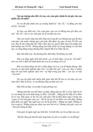 Đối thoại với Thượng Đế - Tập 2 Neale Donald Walsch
--------------------------------------------------------------------------------------------------------------------------
------------------------------------
Trang -17-
Tại sao dường như đối với con, các cảm giác chính là cái gây cho con
nhiều rắc rối nhất?
Vì con đã dán nhãn cho sự trưởng thành là “rắc rối,” và đứng yên một
chỗ là “an toàn.”
Ta bảo con điều này: Các cảm giác của con sẽ không bao giờ đưa con
vào “rắc rối”, bởi vì các cảm giác ấy là sự thật của con.
Nếu con muốn sống một đời sống mà trong đó con không bao giờ đi theo
cảm giác của mình, nhưng mọi cảm giác đều được lọc qua cỗ máy Trí Óc của
con, hãy đi mà sống như thế. Hãy chọn lựa các quyết định dựa trên phân tích
tình huống của Trí Óc. Nhưng đừng tìm kiếm niềm vui trong những cơ chế như
vậy, và cũng đừng mong thưởng thức Người Mà Con Thực Sự Là.
Hãy nhớ điều này: Sự thưởng thức đích thực thì không suy tính.
Nếu con lắng nghe linh hồn mình, con sẽ biết được cái gì là “tốt nhất”
cho con, bởi vì điều tốt nhất dành cho con là cái đúng với con.
Khi con hành động chỉ bởi vì điều đúng với con, con đi thuận đường. Khi
con tạo ra một kinh nghiệm dựa trên “sự thật bây giờ” của con, thay vì phản
ứng với một kinh nghiệm dựa trên “sự thật trong quá khứ”, con tạo ra một
“con mới”.
Tại sao lại phải mất nhiều thời gian như thế để tạo ra cái thực tại con
chọn lựa? Đây là lý do: vì con không sống sự thật của con.
Hãy biết sự thật, và sự thật sẽ giải phóng con.
Nhưng một khi con biết được sự thật, đừng tiếp tục đổi ý về nó. Đây là trí
óc con đang tìm cách hình dung ra điều “tốt nhất”. Dừng lại đi! Hãy đi ra khỏi
trí óc con. Hãy quay về lại với các cảm giác! Đó là điều được ngụ ý trong câu
“quay về với cảm giác của con”. Đó là sự trở về với điều con cảm thấy, không
phải điều con nghĩ. Suy nghĩ của con chỉ là thế thôi – những suy nghĩ. Những cơ
cấu trong trí. Những sáng tạo được tạo nên bởi trí óc. Nhưng cảm giác của con
– bây giờ chúng là thật.
Cảm giác là ngôn ngữ của linh hồn. Và linh hồn con là sự thật của con.
Thế đó. Bây giờ thử hỏi mối ràng buộc ấy tất cả có phải vì con không?
 