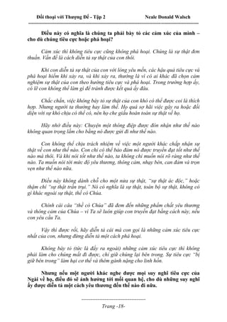Đối thoại với Thượng Đế - Tập 2 Neale Donald Walsch
--------------------------------------------------------------------------------------------------------------------------
------------------------------------
Trang -18-
Điều này có nghĩa là chúng ta phải bày tỏ các cảm xúc của mình –
cho dù chúng tiêu cực hoặc phá hoại?
Cảm xúc thì không tiêu cực cũng không phá hoại. Chúng là sự thật đơn
thuần. Vấn đề là cách diễn tả sự thật của con thôi.
Khi con diễn tả sự thật của con với lòng yêu mến, các hậu quả tiêu cực và
phá hoại hiếm khi xảy ra, và khi xảy ra, thường là vì có ai khác đã chọn cảm
nghiệm sự thật của con theo hướng tiêu cực và phá hoại. Trong trường hợp ấy,
có lẽ con không thể làm gì để tránh được kết quả ấy đâu.
Chắc chắn, việc không bày tỏ sự thật của con khó có thể được coi là thích
hợp. Nhưng người ta thường hay làm thế. Họ quá sợ hãi việc gây ra hoặc đối
diện với sự khó chịu có thể có, nên họ che giấu hoàn toàn sự thật về họ.
Hãy nhớ điều này: Chuyện một thông điệp được đón nhận như thế nào
không quan trọng lắm cho bằng nó được gửi đi như thế nào.
Con không thể chịu trách nhiệm về việc một người khác chấp nhận sự
thật về con như thế nào. Con chỉ có thể bảo đảm nó được truyền đạt tốt như thế
nào mà thôi. Và khi nói tốt như thế nào, ta không chỉ muốn nói rõ ràng như thế
nào. Ta muốn nói tới mức độ yêu thương, thông cảm, nhạy bén, can đảm và trọn
vẹn như thế nào nữa.
Điều này không dành chỗ cho một nửa sự thật, “sự thật ác độc,” hoặc
thậm chí “sự thật trần trụi.” Nó có nghĩa là sự thật, toàn bộ sự thật, không có
gì khác ngoài sự thật, thề có Chúa.
Chính cái câu “thề có Chúa” đã đem đến những phẩm chất yêu thương
và thông cảm của Chúa – vì Ta sẽ luôn giúp con truyền đạt bằng cách này, nếu
con yêu cầu Ta.
Vậy thì được rồi, hãy diễn tả cái mà con gọi là những cảm xúc tiêu cực
nhất của con, nhưng đừng diễn tả một cách phá hoại.
Không bày tỏ (tức là đẩy ra ngoài) những cảm xúc tiêu cực thì không
phải làm cho chúng mất đi được, chỉ giữ chúng lại bên trong. Sự tiêu cực “bị
giữ bên trong” làm hại cơ thể và thêm gánh nặng cho linh hồn.
Nhưng nếu một người khác nghe được mọi suy nghĩ tiêu cực của
Ngài về họ, điều đó sẽ ảnh hưởng tới mối quan hệ, cho dù những suy nghĩ
ấy được diễn tả một cách yêu thương đến thế nào đi nữa.
 