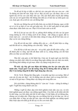 Đối thoại với Thượng Đế - Tập 2 Neale Donald Walsch
--------------------------------------------------------------------------------------------------------------------------
------------------------------------
Trang -19-
Ta đã nói là bày tỏ (đẩy ra, dứt bỏ) các cảm giác tiêu cực của con - chứ
Ta không nói làm thế nào, hoặc với ai. Mọi cái tiêu cực cần được chia sẻ với
người mà với họ con cảm thấy tiêu cực. Chỉ cần thiết phải truyền đạt những
cảm xúc ấy với người khác khi không làm điều ấy sẽ làm hại sự nhất quán của
con, hoặc gây cho ai đó tin vào cái không thật.
Sự tiêu cực không bao giờ là dấu hiệu của sự thật tối thượng, ngay cả khi
nó có vẻ là sự thật về con vào giờ phút này. Nó có thể xuất phát từ một phần
chưa được chữa lành của con. Thực tế là nó luôn sinh ra từ đó.
Đó là lý do tại sao việc lấy ra, phóng thích những cái tiêu cực lại quan
trọng dường ấy. Chỉ có bằng cách từ bỏ chúng – đặt chúng ra ngoài, đặt ra
trước mặt con – con mới có thể nhìn thấy chúng rõ ràng, đủ để biết liệu con có
thực sự tin vào chúng không.
Con đã nói đủ mọi thứ - những điều xấu xa – chỉ để phát hiện ra rằng,
một khi đã nói ra, chúng không còn cảm thấy “đúng” nữa.
Con đã bày tỏ đủ mọi cảm xúc – từ sợ hãi, giận dữ đến điên cuồng – chỉ
để khám phá ra rằng, một khi đã được diễn tả ra, chúng không còn thể hiện
điều con thực sự cảm thấy nữa.
Như thế, cảm giác có thể đánh lừa. Cảm xúc là ngôn ngữ của linh hồn,
nhưng con phải chắc chắn là con đang lắng nghe những cảm xúc thật của mình,
chứ không phải những cái giả mạo, được xây dựng trong tâm trí con.
Ôi trời, vậy bây giờ con thậm chí không còn tin vào cảm giác của
mình nữa. Tuyệt quá! Con đã tưởng rằng đó là đường dẫn tới sự thật cơ
đấy! Con tưởng rằng đó là điều Ngài đang dạy cho con.
Nó là. Ta là. Nhưng hãy lắng nghe, vì nó phức tạp hơn con tưởng. Một số
cảm xúc là cảm xúc thật – tức là những cảm xúc được sinh ra trong linh hồn –
và một số là giả mạo. Chúng được xây dựng nên trong đầu con.
Nói cách khác, chúng không phải là “cảm xúc” tí nào – chúng là những ý
nghĩ. Ý nghĩ hóa trang thành cảm xúc.
Những ý nghĩ ấy được dựa trên kinh nghiệm trước đây của con, và trên
kinh nghiệm quan sát được của những người khác. Con thấy ai đó nhăn nhó khi
bị nhổ răng, con liền nhăn nhó khi bị nhổ răng. Có thể thậm chí nó không đau,
nhưng con cứ nhăn nhó. Phản ứng của con không liên hệ gì tới thực tại, chỉ có
con nhận thức về thực tại như thế nào, dựa trên kinh nghiệm của những người
khác hoặc dựa trên điều gì đó đã xảy ra cho con trước đây.
 