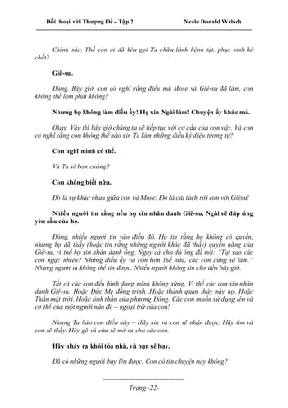 Đối thoại với Thượng Đế - Tập 2 Neale Donald Walsch
--------------------------------------------------------------------------------------------------------------------------
------------------------------------
Trang -22-
Chính xác. Thế còn ai đã kêu gọi Ta chữa lành bệnh tật, phục sinh kẻ
chết?
Giê-su.
Đúng. Bây giờ, con có nghĩ rằng điều mà Mose và Giê-su đã làm, con
không thể làm phải không?
Nhưng họ không làm điều ấy! Họ xin Ngài làm! Chuyện ấy khác mà.
Okay. Vậy thì bây giờ chúng ta sẽ tiếp tục với cơ cấu của con vậy. Và con
có nghĩ rằng con không thể nào xin Ta làm những điều kỳ diệu tương tự?
Con nghĩ mình có thể.
Và Ta sẽ ban chúng?
Con không biết nữa.
Đó là sự khác nhau giữa con và Mose! Đó là cái tách rời con với Giêsu!
Nhiều người tin rằng nếu họ xin nhân danh Giê-su, Ngài sẽ đáp ứng
yêu cầu của họ.
Đúng, nhiều người tin vào điều đó. Họ tin rằng họ không có quyền,
nhưng họ đã thấy (hoặc tin rằng những người khác đã thấy) quyền năng của
Giê-su, vì thế họ xin nhân danh ông. Ngay cả cho dù ông đã nói: “Tại sao các
con ngạc nhiên? Những điều ấy và còn hơn thế nữa, các con cũng sẽ làm.”
Nhưng người ta không thể tin được. Nhiều người không tin cho đến bây giờ.
Tất cả các con đều hình dung mình không xứng. Vì thế các con xin nhân
danh Giê-su. Hoặc Đức Mẹ đồng trinh. Hoặc thánh quan thày này nọ. Hoặc
Thần mặt trời. Hoặc tinh thần của phương Đông. Các con muốn sử dụng tên và
cơ thể của một người nào đó – ngoại trừ của con!
Nhưng Ta bảo con điều này – Hãy xin và con sẽ nhận được. Hãy tìm và
con sẽ thấy. Hãy gõ và cửa sẽ mở ra cho các con.
Hãy nhảy ra khỏi tòa nhà, và bạn sẽ bay.
Đã có những người bay lên được. Con có tin chuyện này không?
 