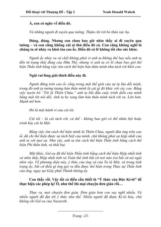 Đối thoại với Thượng Đế - Tập 2 Neale Donald Walsch
--------------------------------------------------------------------------------------------------------------------------
------------------------------------
Trang -23-
À, con có nghe về điều đó.
Và những người đi xuyên qua tường. Thậm chí rời bỏ thân xác họ.
Đúng, đúng. Nhưng con chưa bao giờ nhìn thấy ai đi xuyên qua
tường – và con cũng không xúi ai thử điều đó cả. Con cũng không nghĩ là
chúng ta sẽ nhảy ra khỏi tòa cao ốc. Điều đó có lẽ không tốt cho sức khỏe.
Người ấy nhảy ra và chết không phải vì anh ta không thể bay nếu anh ta
đến từ trạng thái đúng của Hữu Thể, nhưng vì anh ta có lẽ chưa bao giờ thể
hiện Thần tính bằng việc tìm cách thể hiện bản thân mình như tách rời khỏi con.
Ngài vui lòng giải thích điều này đi.
Người đứng trên cao ốc sống trong một thế giới của sự tự lừa dối mình,
trong đó anh ta tưởng tượng bản thân mình là cái gì đó khác với các con. Bằng
việc tuyên bố “Tôi là Thiên Chúa,” anh ta bắt đầu cuộc trình diễn của mình
bằng một lời nói dối. Anh ta hy vọng làm bản thân mình tách rời ra. Lớn hơn.
Mạnh mẽ hơn.
Đó là một hành vi của cái tôi.
Cái tôi – là cái tách rời, cá thể - không bao giờ có thể nhân bội hoặc
trình bày cái là Một.
Bằng việc tìm cách thể hiện mình là Thiên Chúa, người đàn ông trên cao
ốc đã chỉ thể hiện được sự tách biệt của mình, chứ không phải sự hiệp nhất của
anh ta với mọi sự. Như vậy, anh ta tìm cách thể hiện Thần tính bằng cách thể
hiện Phi thần tính, và thất bại.
Mặt khác, Giê-su đã thể hiện Thần tính bằng cách thể hiện Hiệp nhất tính
và nhìn thấy Hiệp nhất tính và Toàn thể tính bất cứ nơi nào (và bất cứ ai) ngài
nhìn vào. Về phương diện này, ý thức của ông và của Ta là Một, và trong tình
trạng ấy, bất cứ điều gì ông gọi ra đều được thể hiện trong Thực tại Thần linh
của ông, ngay tại Giây phút Thánh thiêng ấy.
Con thấy rồi. Vậy tất cả điều cần thiết là “Ý thức của Đức Ki-tô” để
thực hiện các phép lạ! Ồ, như thế thì mọi chuyện đơn giản rồi…
Thực ra, mọi chuyện đơn giản. Đơn giản hơn con suy nghĩ nhiều. Và
nhiều người đã đạt tới ý thức như thế. Nhiều người đã được Ki-tô hóa, chứ
không chỉ Giê-su của Nazareth.
 