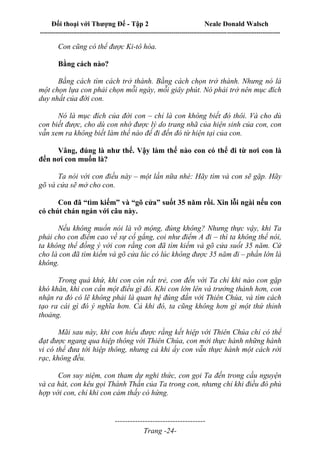 Đối thoại với Thượng Đế - Tập 2 Neale Donald Walsch
--------------------------------------------------------------------------------------------------------------------------
------------------------------------
Trang -24-
Con cũng có thể được Ki-tô hóa.
Bằng cách nào?
Bằng cách tìm cách trở thành. Bằng cách chọn trở thành. Nhưng nó là
một chọn lựa con phải chọn mỗi ngày, mỗi giây phút. Nó phải trở nên mục đích
duy nhất của đời con.
Nó là mục đích của đời con – chỉ là con không biết đó thôi. Và cho dù
con biết được, cho dù con nhớ được lý do trang nhã của hiện sinh của con, con
vẫn xem ra không biết làm thế nào để đi đến đó từ hiện tại của con.
Vâng, đúng là như thế. Vậy làm thế nào con có thể đi từ nơi con là
đến nơi con muốn là?
Ta nói với con điều này – một lần nữa nhé: Hãy tìm và con sẽ gặp. Hãy
gõ và cửa sẽ mở cho con.
Con đã “tìm kiếm” và “gõ cửa” suốt 35 năm rồi. Xin lỗi ngài nếu con
có chút chán ngán với câu này.
Nếu không muốn nói là vỡ mộng, đúng không? Nhưng thực vậy, khi Ta
phải cho con điểm cao về sự cố gắng, coi như điểm A đi – thì ta không thể nói,
ta không thể đồng ý với con rằng con đã tìm kiếm và gõ cửa suốt 35 năm. Cứ
cho là con đã tìm kiếm và gõ cửa lúc có lúc không được 35 năm đi – phần lớn là
không.
Trong quá khứ, khi con còn rất trẻ, con đến với Ta chỉ khi nào con gặp
khó khăn, khi con cần một điều gì đó. Khi con lớn lên và trưởng thành hơn, con
nhận ra đó có lẽ không phải là quan hệ đúng đắn với Thiên Chúa, và tìm cách
tạo ra cái gì đó ý nghĩa hơn. Cả khi đó, ta cũng không hơn gì một thứ thỉnh
thoảng.
Mãi sau này, khi con hiểu được rằng kết hiệp với Thiên Chúa chỉ có thể
đạt được ngang qua hiệp thông với Thiên Chúa, con mới thực hành những hành
vi có thể đưa tới hiệp thông, nhưng cả khi ấy con vẫn thực hành một cách rời
rạc, không đều.
Con suy niệm, con tham dự nghi thức, con gọi Ta đến trong cầu nguyện
và ca hát, con kêu gọi Thánh Thần của Ta trong con, nhưng chỉ khi điều đó phù
hợp với con, chỉ khi con cảm thấy có hứng.
 
