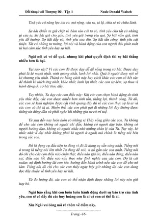 Đối thoại với Thượng Đế - Tập 1 Neale Donald Walsch
---------------------------------------------------------------------------------------------------------------------------
------------------------------------
Trang -16-
Tình yêu có năng lực tỏa ra, mở rộng, cho ra, tỏ lộ, chia sẻ và chữa lành.
Sợ hãi khiến ta giữ chặt và bám vào cái ta có, tình yêu cho tất cả những
gì của ta. Sợ hãi giữ cho gần, tình yêu giữ trong yêu quí. Sợ hãi nắm giữ, tình
yêu để buông. Sợ hãi dầy vò, tình yêu xoa dịu. Sợ hãi tấn công, tình yêu cải
thiện. Tất cả những tư tưởng, lời nói và hành động của con người đều phát xuất
từ hai cảm xúc tình yêu hay sợ hãi.
Ngài nói có vẻ dễ quá, nhưng khi phải quyết định thì sợ hãi thắng
nhiều hơn là bại.
Tại sao vậy? Vì các con đã được dạy dỗ để sống trong sợ hãi. Được dạy
phải là kẻ mạnh nhất, vinh quang nhất, lanh lợi nhất. Quá ít người được nói về
kẻ thương yêu nhất. Thành ra bằng cách này hay cách khác các con cố hết sức
để thành kẻ thích ứng nhất, khỏe nhất, lanh lợi nhất, các con sợ kém, sợ thua vì
hành động do sợ hãi thúc đẩy.
Tuy nhiên, Ta dạy các con điều này: Khi các con chọn hành động do tình
yêu thúc đẩy, các con được nhiều hơn sinh tồn, thắng lợi, thành công. Từ đó,
các con sẽ kinh nghiệm được cái vinh quang đầy đủ về các con thực sự là ai và
các con có thể là ai. Muốn thế, các con phải gạt đi những lời dạy không được
thông tin đúng đắn và phải nghe lời những gia sư có trí tuệ.
Từ xưa đến nay luôn luôn có những vị Thầy sống giữa các con. Ta không
để cho các con không có người chỉ dẫn, không có người dạy bảo, không có
người hướng đạo, không có người nhắc nhở những chân lý của Ta. Tuy vậy, kẻ
nhắc nhở vĩ đại nhất không phải là người ở ngoài mà chính là tiếng nói bên
trong các con.
Đó là dụng cụ đầu tiên ta dùng vì đó là dụng cụ sẵn sàng nhất. Tiếng nói
ở trong là tiếng nói lớn nhất Ta dùng để nói, vì nó gần các con nhất. Tiếng nói
đó chỉ cho các con điều nào chân thật, điều nào giả ảo, điều nào đúng, điều nào
sai, điều nào tốt, điều nào xấu theo như định nghĩa của các con. Đó là cái
radar, nó định hướng lái con tàu, hướng dẫn hành trình nếu các con để cho nó
làm. Tiếng nói đó chỉ cho các con thấy ngay bây giờ những lời các con đang
đọc đây thuộc về tình yêu hay sợ hãi.
Từ đo lường đó, các con có thể nhận định được những lời này nên giữ
hay bỏ.
Ngài bảo rằng khi con luôn luôn hành động dưới sự bảo trợ của tình
yêu, con sẽ có đầy đủ các huy hoàng con là ai và con có thể là ai.
Xin Ngài vui lòng nói rõ thêm về điểm này.
 