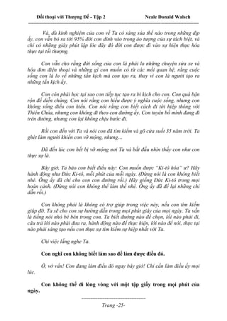Đối thoại với Thượng Đế - Tập 2 Neale Donald Walsch
--------------------------------------------------------------------------------------------------------------------------
------------------------------------
Trang -25-
Và, dù kinh nghiệm của con về Ta có sáng sủa thế nào trong những dịp
ấy, con vẫn bỏ ra tới 95% đời con dính vào trong ảo tượng của sự tách biệt, và
chỉ có những giây phút lập lòe đây đó đời con được đi vào sự hiện thực hóa
thực tại tối thượng.
Con vẫn cho rằng đời sống của con là phải lo những chuyện sửa xe và
hóa đơn điện thoại và những gì con muốn có từ các mối quan hệ, rằng cuộc
sống con là lo về những tấn kịch mà con tạo ra, thay vì con là người tạo ra
những tấn kịch ấy.
Con còn phải học tại sao con tiếp tục tạo ra bi kịch cho con. Con quá bận
rộn để diễn chúng. Con nói rằng con hiểu được ý nghĩa cuộc sống, nhưng con
không sống điều con hiểu. Con nói rằng con biết cách đi tới hiệp thông với
Thiên Chúa, nhưng con không đi theo con đường ấy. Con tuyên bố mình đang đi
trên đường, nhưng con lại không chịu bước đi.
Rồi con đến với Ta và nói con đã tìm kiếm và gõ cửa suốt 35 năm trời. Ta
ghét làm người khiến con vỡ mộng, nhưng…
Đã đến lúc con hết bị vỡ mộng nơi Ta và bắt đầu nhìn thấy con như con
thực sự là.
Bây giờ, Ta bảo con biết điều này: Con muốn được “Ki-tô hóa” ư? Hãy
hành động như Đức Ki-tô, mỗi phút của mỗi ngày. (Đừng nói là con không biết
nhé. Ông ấy đã chỉ cho con con đường rồi.) Hãy giống Đức Ki-tô trong mọi
hoàn cảnh. (Đừng nói con không thể làm thế nhé. Ông ấy đã để lại những chỉ
dẫn rồi.)
Con không phải là không có trợ giúp trong việc này, nếu con tìm kiếm
giúp đỡ. Ta sẽ cho con sự hướng dẫn trong mọi phút giây của mọi ngày. Ta vẫn
là tiếng nói nhỏ bé bên trong con. Ta biết đường nào để chọn, lối nào phải đi,
câu trả lời nào phải đưa ra, hành động nào để thực hiện, lời nào để nói, thực tại
nào phải sáng tạo nếu con thực sự tìm kiếm sự hiệp nhất với Ta.
Chỉ việc lắng nghe Ta.
Con nghĩ con không biết làm sao để làm được điều đó.
Ồ, vớ vẩn! Con đang làm điều đó ngay bây giờ! Chỉ cần làm điều ấy mọi
lúc.
Con không thể đi lòng vòng với một tập giấy trong mọi phút của
ngày.
 