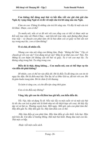 Đối thoại với Thượng Đế - Tập 2 Neale Donald Walsch
--------------------------------------------------------------------------------------------------------------------------
------------------------------------
Trang -26-
Con không thể dừng mọi thứ và bắt đầu viết các ghi chú gửi cho
Ngài, hy vọng rằng Ngài sẽ có đó với một câu trả lời sáng sủa của Ngài.
Cảm ơn con. Chúng là những câu trả lời sáng sủa. Và đây là một câu trả
lời khác: Được, con có thể!
Ta muốn nói, nếu có ai đó nói với con rằng con có thể có được một sự
Kết nối trực tiếp với Thiên Chúa – một liên kết trực tiếp, một đường điện thoại
trực tiếp – và chuyện con phải làm chỉ là bảo đảm con có giấy và bút sẵn nơi
tay trong mọi lúc, con có làm không?
Ồ có chứ, dĩ nhiên rồi.
Nhưng con vừa nói rằng con không làm. Hoặc “không thể làm.” Vậy có
chuyện gì với con vậy? Con đang nói gì vậy? Đâu là sự thật của con? Này, Tin
Mừng là con thậm chí không cần tới bút và giấy. Ta ở với con mọi lúc. Ta
không sống trong bút. Ta sống trong con.
Điều đó là thật, đúng không… Con muốn nói, con có thể thực sự tin
vào điều đó phải không?
Dĩ nhiên, con có thể tin vào điều đó. Đó là điều Ta đã từng xin con tin từ
ngay lúc đầu. Đó là điều mọi bậc Tôn Sư, kể cả Đức Giê-su, đã nói với con. Đó
là giáo huấn trung tâm. Đó là chân lý tối thượng.
Ta luôn ở cùng con, cả cho đến tận cùng thời gian.
Con có tin điều này không?
Vâng, bây giờ con tin rồi.Hơn bao giờ hết, con hiểu điều đó.
Tốt. Vậy, hãy sử dụng Ta đi. Nếu việc lấy ra một cuốn vở và một cây bút
là tốt cho con (và ta phải nói là hình như nó rất thích hợp với con), thì hãy lấy
tập vở và bút ra. Thường xuyên hơn. Mỗi ngày. Mỗi giờ, nếu con phải làm thế.
Hãy đến gần Ta. Hãy đến gần Ta. Hãy làm điều con có thể.
Hãy làm điều gì con phải làm. Hãy làm điều gì cần thiết. Lần hạt. Hôn
một hòn đá. Cúi đầu về hướng Đông. Hát một bài kinh. Đung đưa một con lắc.
Thử một cơ bắp.
Hoặc viết một cuốn sách.
 
