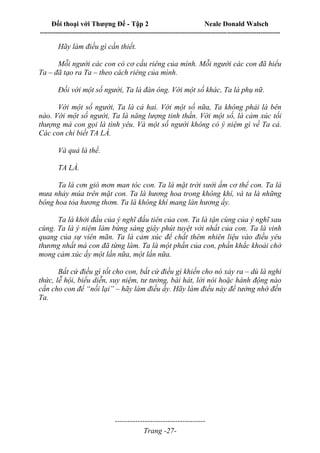 Đối thoại với Thượng Đế - Tập 2 Neale Donald Walsch
--------------------------------------------------------------------------------------------------------------------------
------------------------------------
Trang -27-
Hãy làm điều gì cần thiết.
Mỗi người các con có cơ cấu riêng của mình. Mỗi người các con đã hiểu
Ta – đã tạo ra Ta – theo cách riêng của mình.
Đối với một số người, Ta là đàn ông. Với một số khác, Ta là phụ nữ.
Với một số người, Ta là cả hai. Với một số nữa, Ta không phải là bên
nào. Với một số người, Ta là năng lượng tinh thần. Với một số, là cảm xúc tối
thượng mà con gọi là tình yêu. Và một số người không có ý niệm gì về Ta cả.
Các con chỉ biết TA LÀ.
Và quả là thế.
TA LÀ.
Ta là cơn gió mơn man tóc con. Ta là mặt trời sưởi ấm cơ thể con. Ta là
mưa nhảy múa trên mặt con. Ta là hương hoa trong không khí, và ta là những
bông hoa tỏa hương thơm. Ta là không khí mang làn hương ấy.
Ta là khởi đầu của ý nghĩ đầu tiên của con. Ta là tận cùng của ý nghĩ sau
cùng. Ta là ý niệm làm bừng sáng giây phút tuyệt vời nhất của con. Ta là vinh
quang của sự viên mãn. Ta là cảm xúc để chất thêm nhiên liệu vào điều yêu
thương nhất mà con đã từng làm. Ta là một phần của con, phần khắc khoải chờ
mong cảm xúc ấy một lần nữa, một lần nữa.
Bất cứ điều gì tốt cho con, bất cứ điều gì khiến cho nó xảy ra – dù là nghi
thức, lễ hội, biểu diễn, suy niệm, tư tưởng, bài hát, lời nói hoặc hành động nào
cần cho con để “nối lại” – hãy làm điều ấy. Hãy làm điều này để tưởng nhớ đến
Ta.
 