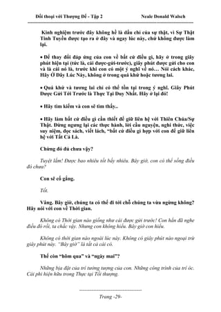 Đối thoại với Thượng Đế - Tập 2 Neale Donald Walsch
--------------------------------------------------------------------------------------------------------------------------
------------------------------------
Trang -29-
Kinh nghiệm trước đây không hề là dấu chỉ của sự thật, vì Sự Thật
Tinh Tuyền được tạo ra ở đây và ngay lúc này, chứ không được làm
lại.

Để thay đổi đáp ứng của con về bất cứ điều gì, hãy ở trong giây
phút hiện tại (tức là, cái được-gửi-trước), giây phút được gửi cho con
và là cái nó là, trước khi con có một ý nghĩ về nó… Nói cách khác,
Hãy Ở Đây Lúc Này, không ở trong quá khứ hoặc tương lai.

Quá khứ và tương lai chỉ có thể tồn tại trong ý nghĩ. Giây Phút
Được Gửi Tới Trước là Thực Tại Duy Nhất. Hãy ở lại đó!

Hãy tìm kiếm và con sẽ tìm thấy..

Hãy làm bất cứ điều gì cần thiết để giữ liên hệ với Thiên Chúa/Sự
Thật. Đừng ngưng lại các thực hành, lời cầu nguyện, nghi thức, việc
suy niệm, đọc sách, viết lách, “bất cứ điều gì hợp với con để giữ liên
hệ với Tất Cả Là.
Chừng đó đủ chưa vậy?
Tuyệt lắm! Được bao nhiêu tốt bấy nhiêu. Bây giờ, con có thể sống điều
đó chưa?
Con sẽ cố gắng.
Tốt.
Vâng. Bây giờ, chúng ta có thể đi tới chỗ chúng ta vừa ngừng không?
Hãy nói với con về Thời gian.
Không có Thời gian nào giống như cái được gửi trước! Con hẳn đã nghe
điều đó rồi, ta chắc vậy. Nhưng con không hiểu. Bây giờ con hiểu.
Không có thời gian nào ngoài lúc này. Không có giây phút nào ngoại trừ
giây phút này. “Bây giờ” là tất cả cái có.
Thế còn “hôm qua” và “ngày mai”?
Những bịa đặt của trí tưởng tượng của con. Những công trình của trí óc.
Cái phi hiện hữu trong Thực tại Tối thượng.
 