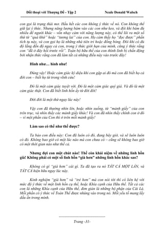 Đối thoại với Thượng Đế - Tập 2 Neale Donald Walsch
--------------------------------------------------------------------------------------------------------------------------
------------------------------------
Trang -31-
con gọi là trạng thái mơ. Hầu hết các con không ý thức về nó. Con không thể
giữ lại ý thức. Nhưng năng lượng bám vào các con như keo, và đôi khi bám đủ
nhiều để người khác – vốn nhạy cảm với năng lượng này, có thể lôi ra một số
thứ từ “quá khứ” hoặc “tương lai” của con. Họ cảm thấy họ “đọc được” phần
tích tụ này, và con gọi họ là những nhà tiên tri hoặc đồng bóng. Đôi khi có đủ
độ lắng đến độ ngay cả con, trong ý thức giới hạn của mình, cũng ý thức rằng
con “đã ở đây hồi trước rồi”. Toàn bộ hữu thể của con thình lình bị chấn động
bởi nhận thức rằng con đã làm tất cả những điều này vào trước đây!
Hình như… hình như!
Đúng vậy! Hoặc cảm giác kỳ diệu khi con gặp ai đó mà con đã biết họ cả
đời con – biết họ từ trong vĩnh cửu!
Đó là một cảm giác tuyệt vời. Đó là một cảm giác quý giá. Và đó là một
cảm giác thật. Con đã biết linh hồn ấy từ đời đời!
Đời đời là một thứ ngay lúc này!
Vậy con đã thường nhìn lên, hoặc nhìn xuống, từ “mảnh giấy” của con
trên trục, và nhìn thấy các mảnh giấy khác! Và con đã nhìn thấy chính con ở đó
– vì một phần của Con thì ở trên mỗi mảnh giấy!
Làm sao có thể như thế được?
Ta bảo con điều này: Con đã luôn có đó, đang bây giờ, và sẽ luôn luôn
có đó. Không bao giờ có một lúc nào mà con chưa có – cũng sẽ không bao giờ
có một thời gian nào như thế cả.
Nhưng đợi con một chút nào! Thế còn khái niệm về những linh hồn
già! Không phải có một số linh hồn “già hơn” những linh hồn khác sao?
Không có gì “già hơn” cái gì. Ta đã tạo ra nó TẤT CẢ MỘT LẦN, và
TẤT CẢ hiện hữu ngay lúc này.
Kinh nghiệm “già hơn” và “trẻ hơn” mà con nói tới thì có liên hệ với
mức độ ý thức về một linh hồn cụ thể, hoặc Khía cạnh của Hữu thể. Tất cả các
con là những Khía cạnh của Hữu thể, đơn giản là những bộ phận của Cái Là.
Mỗi phần có ý thức về Toàn Thể được nhúng vào trong nó. Mỗi yếu tố mang lấy
dấu ấn trong mình.
 