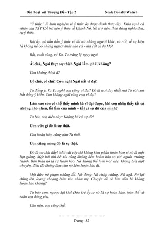 Đối thoại với Thượng Đế - Tập 2 Neale Donald Walsch
--------------------------------------------------------------------------------------------------------------------------
------------------------------------
Trang -32-
“Ý thức” là kinh nghiệm về ý thức ấy được đánh thức dậy. Khía cạnh cá
nhân của TẤT CẢ trở nên ý thức về Chính Nó. Nó trở nên, theo đúng nghĩa đen,
tự ý thức.
Khi ấy, nó dần dần ý thức về tất cả những người khác, và rồi, về sự kiện
là không hề có những người khác nào cả - mà Tất cả là Một.
Rồi, cuối cùng, về Ta. Ta tráng lệ nguy nga!
Ái chà, Ngài thực sự thích Ngài lắm, phải không?
Con không thích à?
Có chứ, có chứ! Con nghĩ Ngài rất vĩ đại!
Ta đồng ý. Và Ta nghĩ con cũng vĩ đại! Đó là nơi duy nhất mà Ta với con
bất đồng ý kiến. Con không nghĩ rằng con vĩ đại!
Làm sao con có thể thấy mình là vĩ đại được, khi con nhìn thấy tất cả
những nhỏ nhen, lỗi lầm của mình – tất cả sự dữ của mình?
Ta bảo con điều này: Không hề có sự dữ!
Con ước gì đó là sự thật.
Con hoàn hảo, cũng như Ta thôi.
Con cũng mong đó là sự thật.
Đó là sự thật đấy! Một cái cây thì không kém phần hoàn hảo vì nó là một
hạt giống. Một hài nhi bé xíu cũng không kém hoàn hảo so với người trưởng
thành. Bản thân nó là sự hoàn hảo. Nó không thể làm một việc, không biết một
chuyện, điều đó không làm cho nó kém hoàn hảo đi.
Một đứa trẻ phạm những lỗi. Nó đứng. Nó chập chững. Nó ngã. Nó lại
đứng lên, loạng choạng bám vào chân mẹ. Chuyện đó có làm đứa bé không
hoàn hảo không?
Ta bảo con, ngược lại kìa! Đứa trẻ ấy tự nó là sự hoàn hảo, toàn thể và
toàn vẹn đáng yêu.
Cho nên, con cũng thế.
 