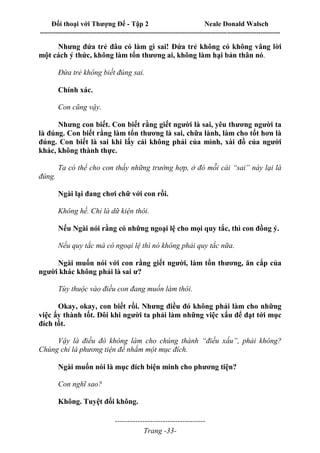 Đối thoại với Thượng Đế - Tập 2 Neale Donald Walsch
--------------------------------------------------------------------------------------------------------------------------
------------------------------------
Trang -33-
Nhưng đứa trẻ đâu có làm gì sai! Đứa trẻ không có không vâng lời
một cách ý thức, không làm tổn thương ai, không làm hại bản thân nó.
Đứa trẻ không biết đúng sai.
Chính xác.
Con cũng vậy.
Nhưng con biết. Con biết rằng giết người là sai, yêu thương người ta
là đúng. Con biết rằng làm tổn thương là sai, chữa lành, làm cho tốt hơn là
đúng. Con biết là sai khi lấy cái không phải của mình, xài đồ của người
khác, không thành thực.
Ta có thể cho con thấy những trường hợp, ở đó mỗi cái “sai” này lại là
đúng.
Ngài lại đang chơi chữ với con rồi.
Không hề. Chỉ là dữ kiện thôi.
Nếu Ngài nói rằng có những ngoại lệ cho mọi quy tắc, thì con đồng ý.
Nếu quy tắc mà có ngoại lệ thì nó không phải quy tắc nữa.
Ngài muốn nói với con rằng giết người, làm tổn thương, ăn cắp của
người khác không phải là sai ư?
Tùy thuộc vào điều con đang muốn làm thôi.
Okay, okay, con biết rồi. Nhưng điều đó không phải làm cho những
việc ấy thành tốt. Đôi khi người ta phải làm những việc xấu để đạt tới mục
đích tốt.
Vậy là điều đó không làm cho chúng thành “điều xấu”, phải không?
Chúng chỉ là phương tiện để nhắm một mục đích.
Ngài muốn nói là mục đích biện minh cho phương tiện?
Con nghĩ sao?
Không. Tuyệt đối không.
 