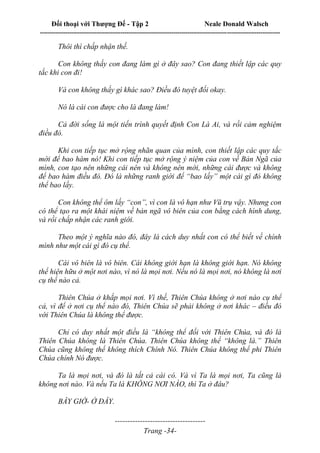 Đối thoại với Thượng Đế - Tập 2 Neale Donald Walsch
--------------------------------------------------------------------------------------------------------------------------
------------------------------------
Trang -34-
Thôi thì chấp nhận thế.
Con không thấy con đang làm gì ở đây sao? Con đang thiết lập các quy
tắc khi con đi!
Và con không thấy gì khác sao? Điều đó tuyệt đối okay.
Nó là cái con được cho là đang làm!
Cả đời sống là một tiến trình quyết định Con Là Ai, và rồi cảm nghiệm
điều đó.
Khi con tiếp tục mở rộng nhãn quan của mình, con thiết lập các quy tắc
mới để bao hàm nó! Khi con tiếp tục mở rộng ý niệm của con về Bản Ngã của
mình, con tạo nên những cái nên và không nên mới, những cái được và không
để bao hàm điều đó. Đó là những ranh giới để “bao lấy” một cái gì đó không
thể bao lấy.
Con không thể ôm lấy “con”, vì con là vô hạn như Vũ trụ vậy. Nhưng con
có thể tạo ra một khái niệm về bản ngã vô biên của con bằng cách hình dung,
và rồi chấp nhận các ranh giới.
Theo một ý nghĩa nào đó, đây là cách duy nhất con có thể biết về chính
mình như một cái gì đó cụ thể.
Cái vô biên là vô biên. Cái không giới hạn là không giới hạn. Nó không
thể hiện hữu ở một nơi nào, vì nó là mọi nơi. Nếu nó là mọi nơi, nó không là nơi
cụ thể nào cả.
Thiên Chúa ở khắp mọi nơi. Vì thế, Thiên Chúa không ở nơi nào cụ thể
cả, vì để ở nơi cụ thể nào đó, Thiên Chúa sẽ phải không ở nơi khác – điều đó
với Thiên Chúa là không thể được.
Chỉ có duy nhất một điều là “không thể đối với Thiên Chúa, và đó là
Thiên Chúa không là Thiên Chúa. Thiên Chúa không thể “không là.” Thiên
Chúa cũng không thể không thích Chính Nó. Thiên Chúa không thể phi Thiên
Chúa chính Nó được.
Ta là mọi nơi, và đó là tất cả cái có. Và vì Ta là mọi nơi, Ta cũng là
không nơi nào. Và nếu Ta là KHÔNG NƠI NÀO, thì Ta ở đâu?
BÂY GIỜ- Ở ĐÂY.
 
