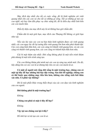 Đối thoại với Thượng Đế - Tập 1 Neale Donald Walsch
---------------------------------------------------------------------------------------------------------------------------
------------------------------------
Trang -17-
Mục đích duy nhất cho tất cả cuộc sống, đó là kinh nghiệm cái vinh
quang nhất cho các con và cho tất cả những gì sống. Tất cả những gì mà các
con nghĩ, nói hay làm đều phục vụ chức năng đó, đó là điều duy nhất linh hồn
các con muốn làm.
Điều kỳ diệu của mục đích này là nó không bao giờ chấm dứt.
Chấm dứt là một giới hạn, mục đích của Thượng Đế không có giới hạn
như vậy.
Nếu vào lúc nào các con tự bản thân kinh nghiệm được cái vinh quang
nhất, các con ngay lúc đó lại tưởng đến vinh quang lớn hơn nữa phải thành đạt.
Các con càng hiện hữu hơn, các con càng trở thành vinh quang hơn, và các con
càng trờ thành vinh quang hơn, các con càng trở thành hiện hữu hơn nữa.
Cái bí mật thâm sâu nhất: Đời sống không phải là một tiến trình khám
phá nhưng là một tiến trình sáng tạo.
Các con không khám phá mình mà các con tự sáng tạo mình mới. Do đó,
hãy dừng tìm coi các con là ai nhưng hãy tìm coi các con muốn là ai.
Có một số người nói rằng đời sống là một trường học, chúng con có
mặt tại đây để học những bài học đặc trưng. Sau khi tốt nghiệp, chúng con
có thể bước qua những mục tiêu lớn hơn, không còn xiềng xích bởi thân
xác nữa. Có phải vậy không?
Đó là một phần khác trong thần thoại của các con dựa vào kinh nghiệm
của con người.
Đời không phải là một trường học?
Không.
Chúng con phải có mặt ở đây để học?
Không.
Vậy tại sao chúng con lại ở đây?
Để nhớ lại và tái tạo các con là ai.
 
